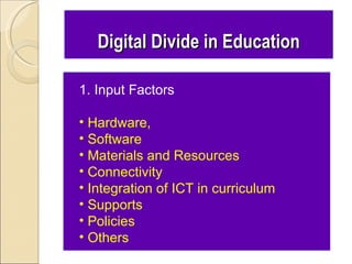Digital Divide in Education

1. Input Factors

• Hardware,
• Software
• Materials and Resources
• Connectivity
• Integration of ICT in curriculum
• Supports
• Policies
• Others
 