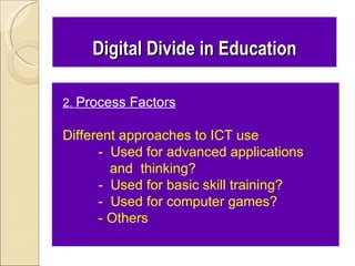 Digital Divide in Education

2. Process Factors

Different approaches to ICT use
      - Used for advanced applications
        and thinking?
      - Used for basic skill training?
      - Used for computer games?
      - Others
 