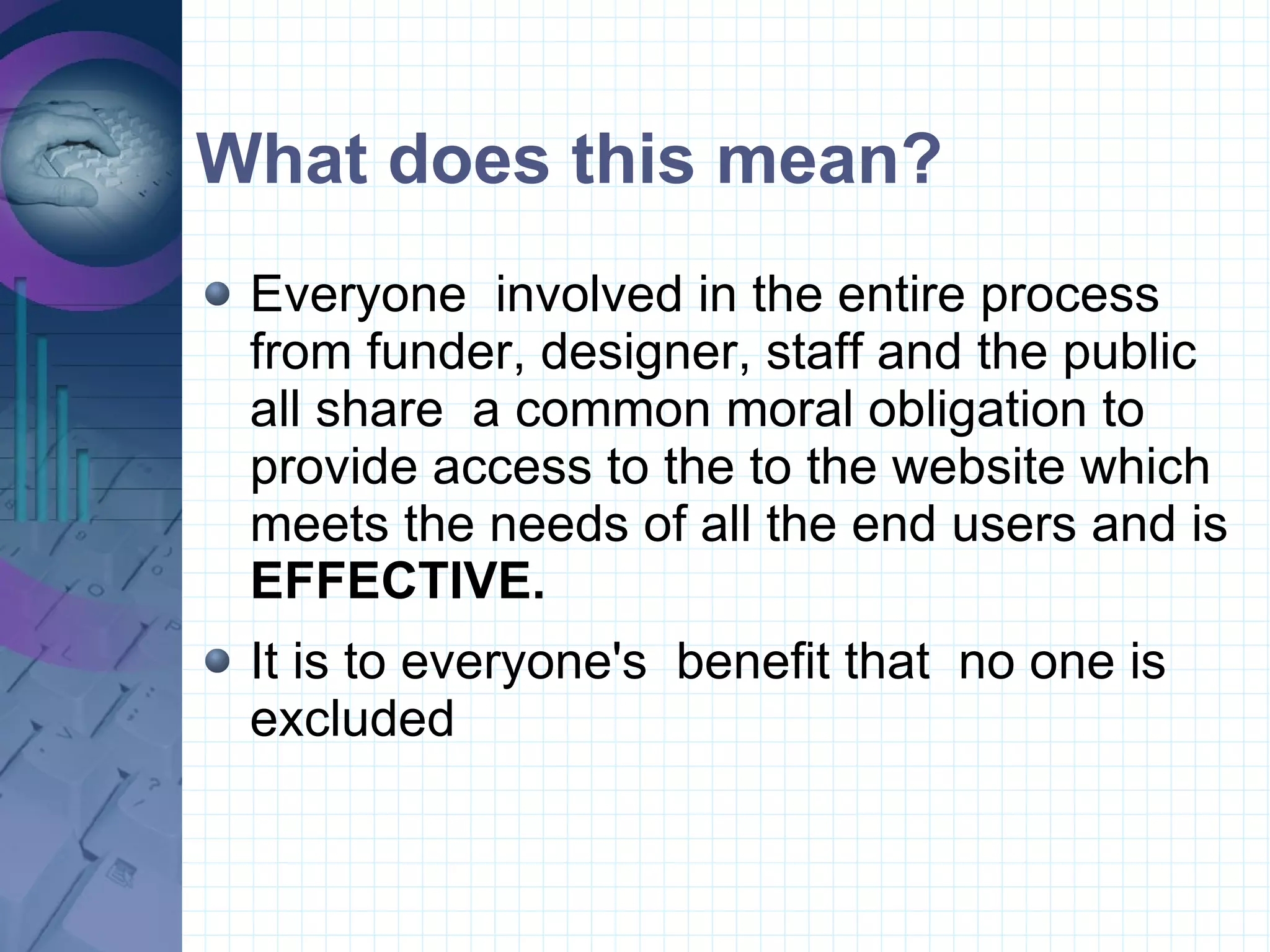 What does this mean? Everyone  involved in the entire process from funder, designer, staff and the public all share  a common moral obligation to provide access to the to the website which meets the needs of all the end users and is  EFFECTIVE. It is to everyone's  benefit that  no one is excluded  
