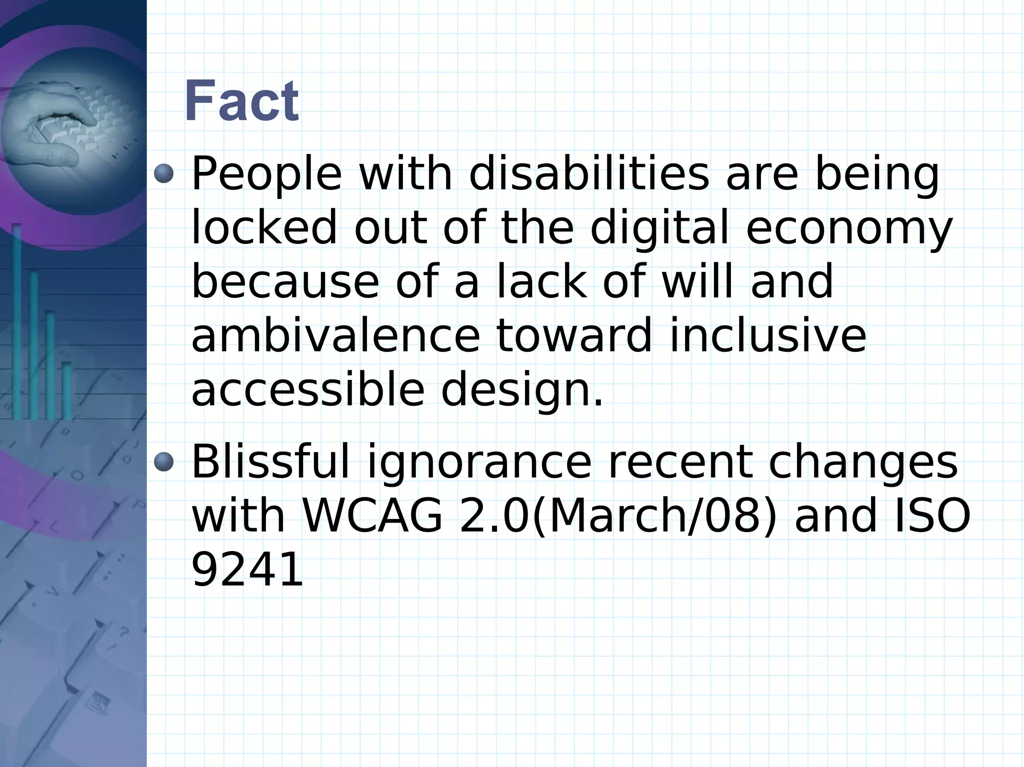 Fact People with disabilities are being  locked out of the digital economy because of a lack of will and ambivalence toward inclusive  accessible design.  Blissful ignorance recent changes with WCAG 2.0(March/08) and ISO 9241  