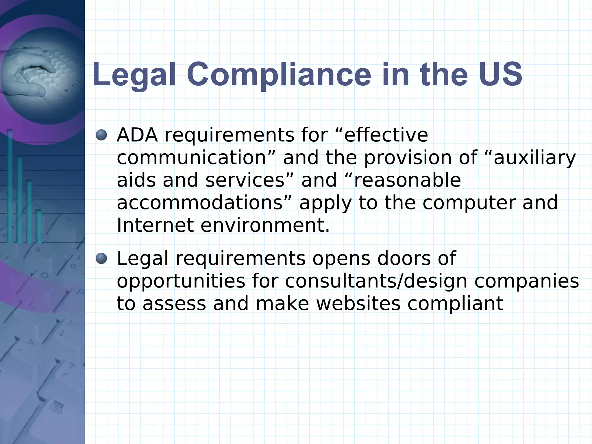 Legal Compliance in the US ADA requirements for “effective communication” and the provision of “auxiliary aids and services” and “reasonable accommodations” apply to the computer and Internet environment.  Legal requirements opens doors of opportunities for consultants/design companies  to assess and make websites compliant 