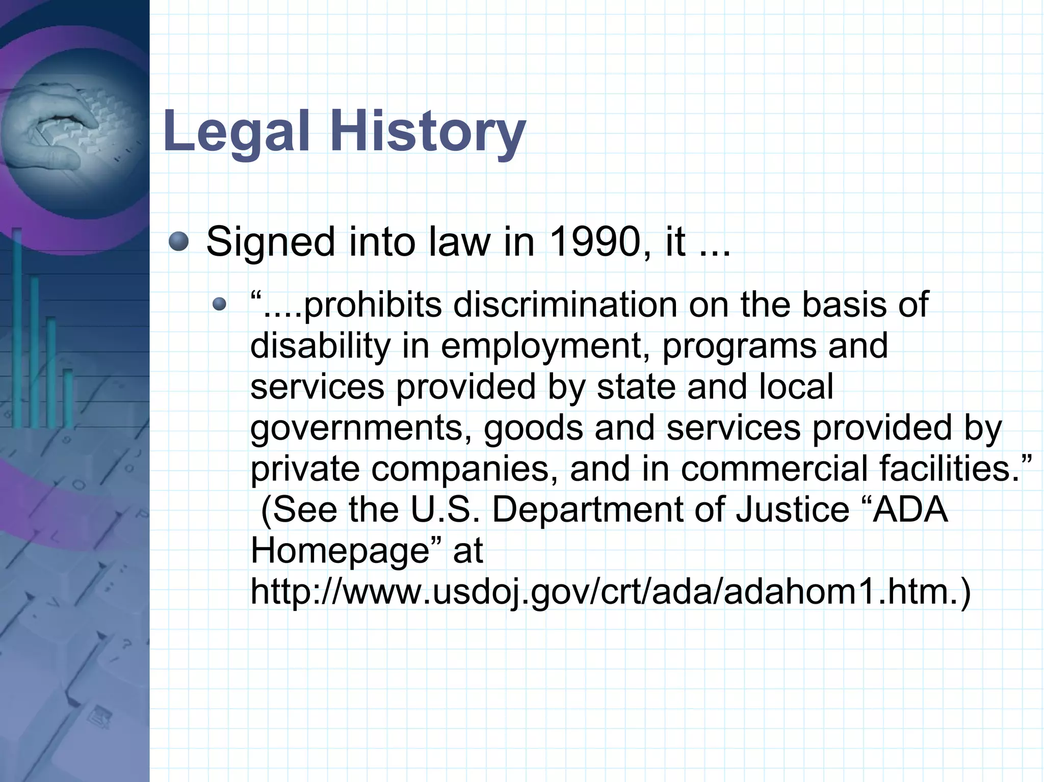 Legal History Signed into law in 1990, it ... “....prohibits discrimination on the basis of disability in employment, programs and services provided by state and local governments, goods and services provided by private companies, and in commercial facilities.”  (See the U.S. Department of Justice “ADA Homepage” at http://www.usdoj.gov/crt/ada/adahom1.htm.)  