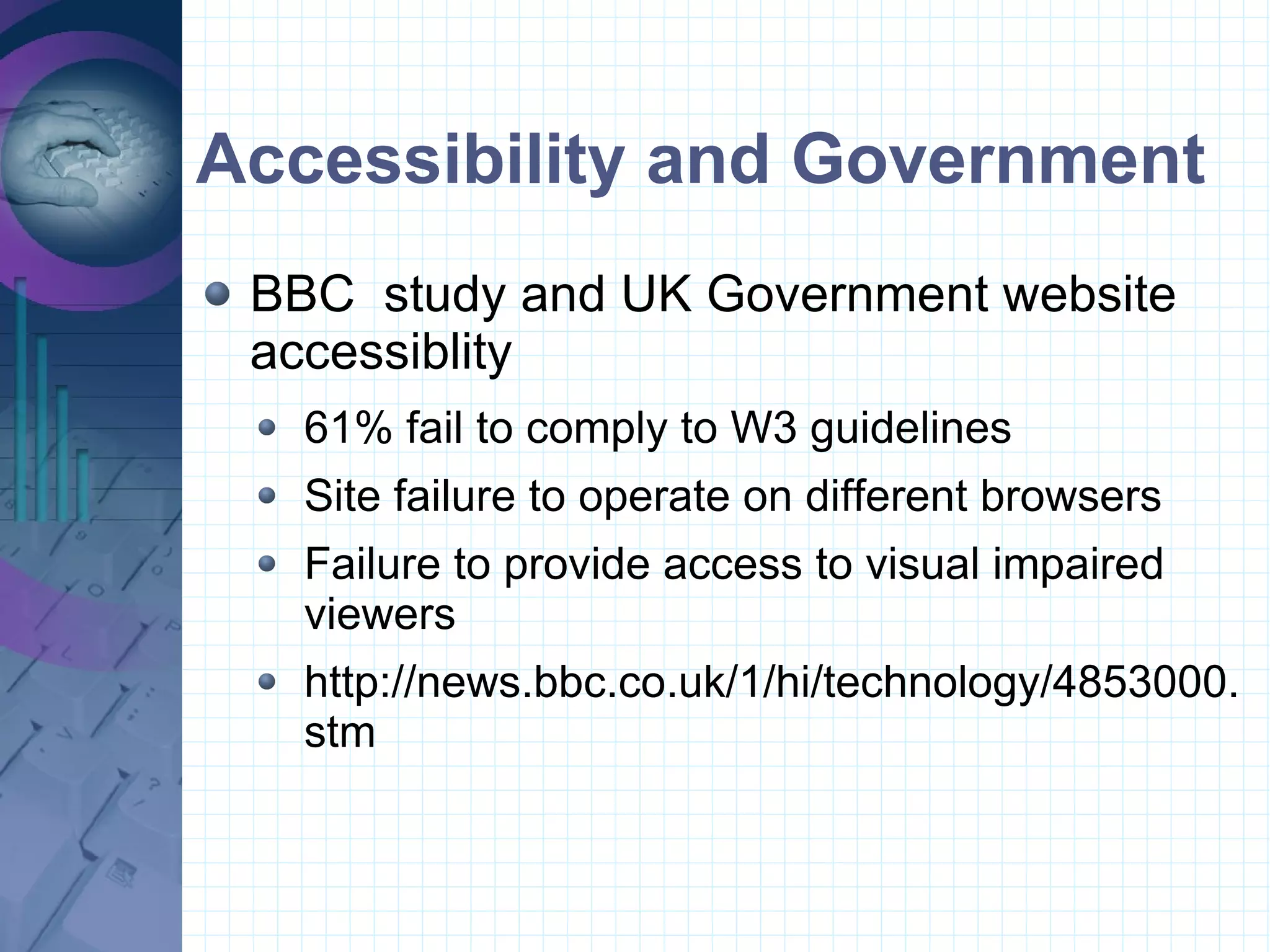 Accessibility and Government BBC  study and UK Government website accessiblity 61% fail to comply to W3 guidelines Site failure to operate on different browsers Failure to provide access to visual impaired viewers http://news.bbc.co.uk/1/hi/technology/4853000.stm 