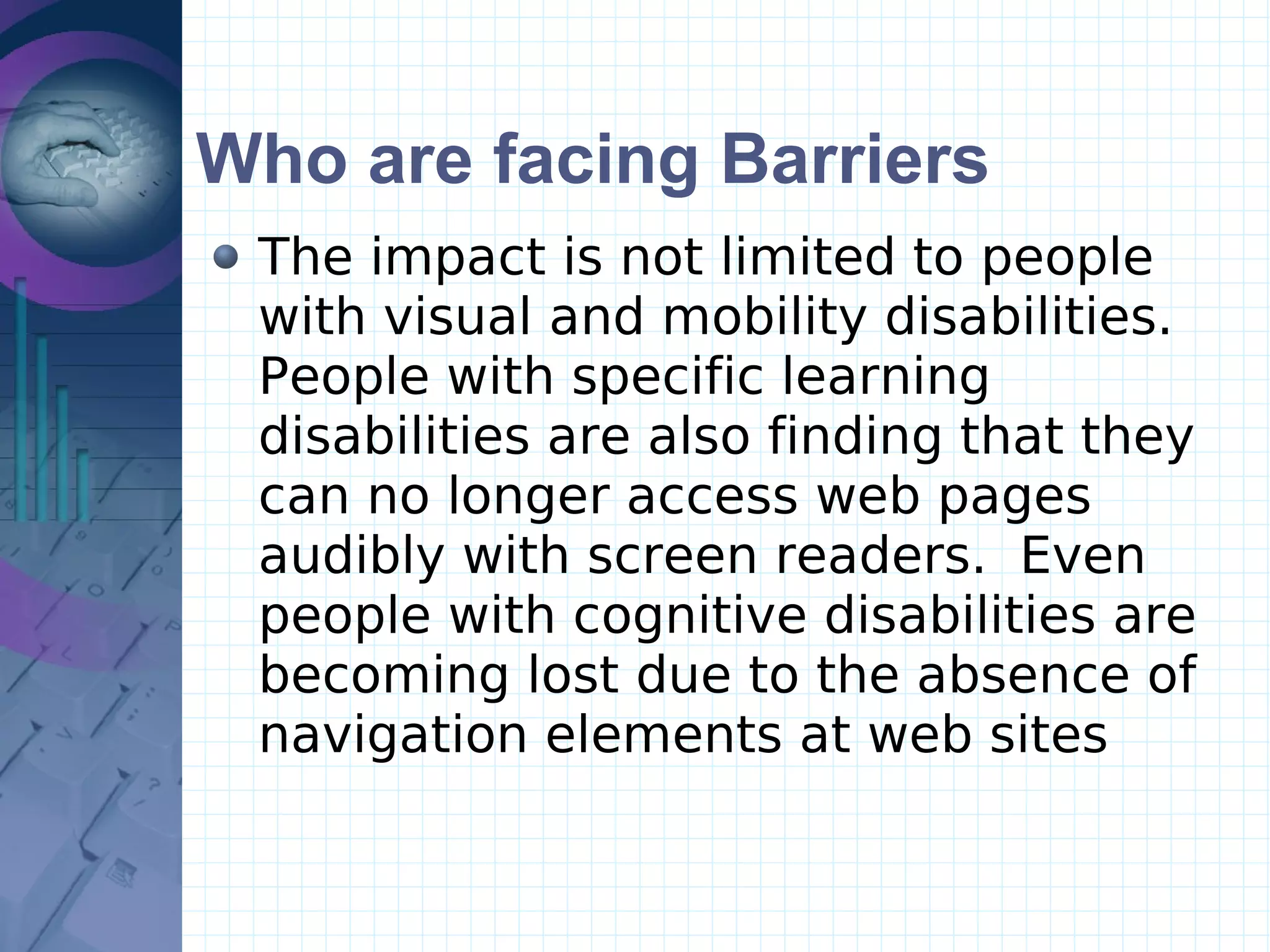 Who are facing Barriers The impact is not limited to people with visual and mobility disabilities.  People with specific learning disabilities are also finding that they can no longer access web pages audibly with screen readers.  Even people with cognitive disabilities are becoming lost due to the absence of navigation elements at web sites 