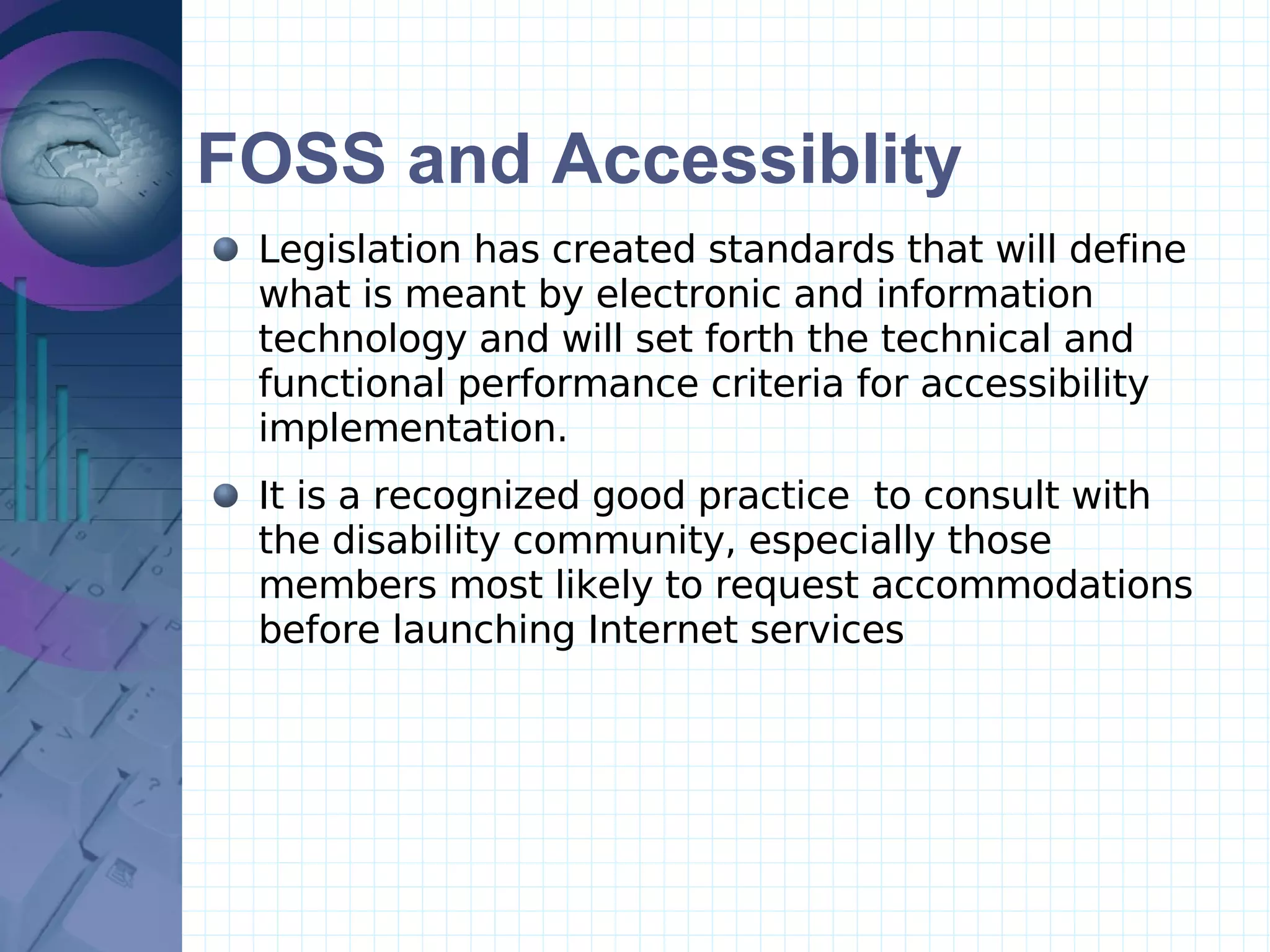 FOSS and Accessiblity Legislation has created standards that will define what is meant by electronic and information technology and will set forth the technical and functional performance criteria for accessibility implementation. It is a recognized good practice  to consult with the disability community, especially those members most likely to request accommodations before launching Internet services  