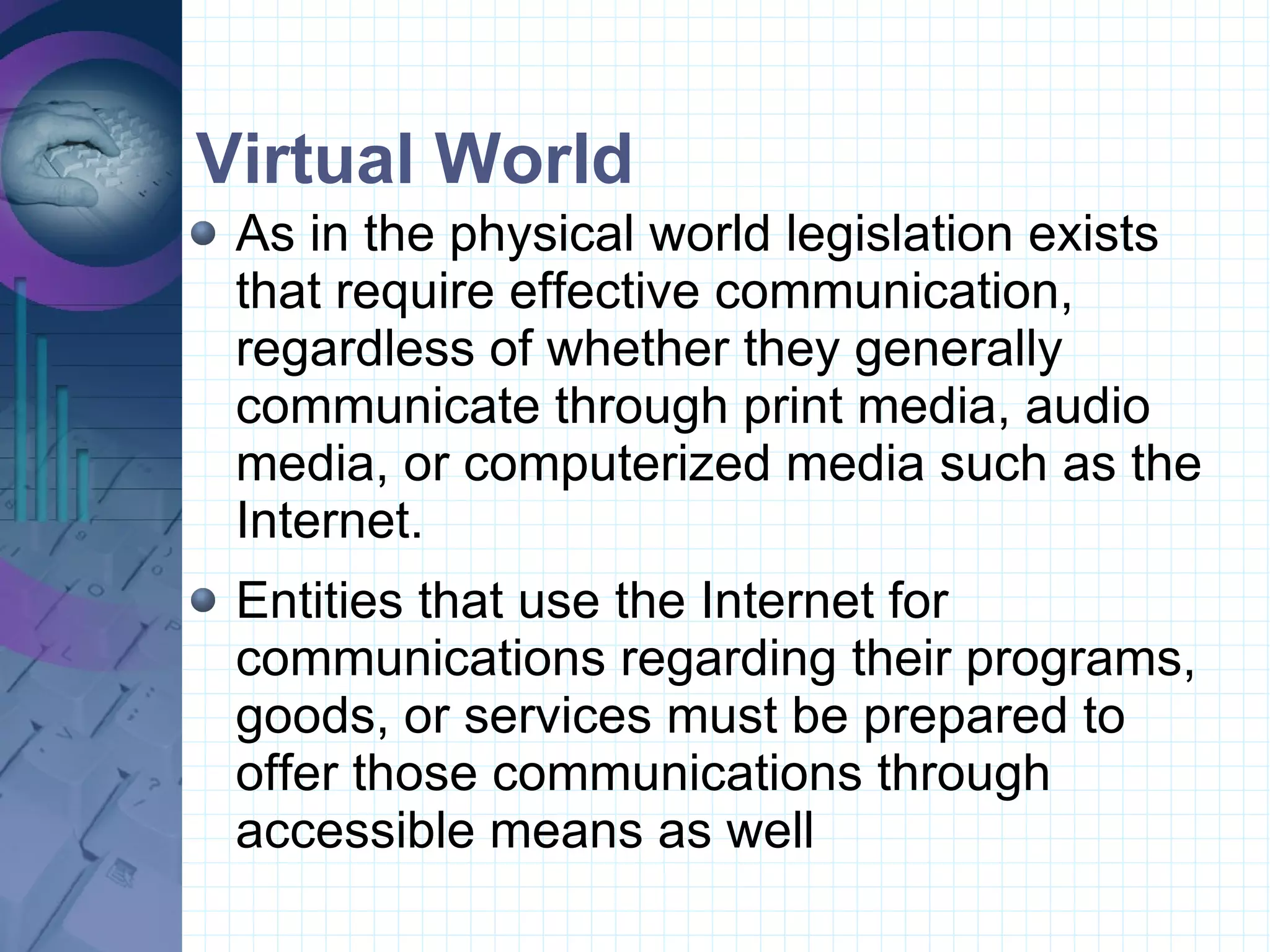 Virtual World  As in the physical world legislation exists that require effective communication, regardless of whether they generally communicate through print media, audio media, or computerized media such as the Internet.  Entities that use the Internet for communications regarding their programs, goods, or services must be prepared to offer those communications through accessible means as well 
