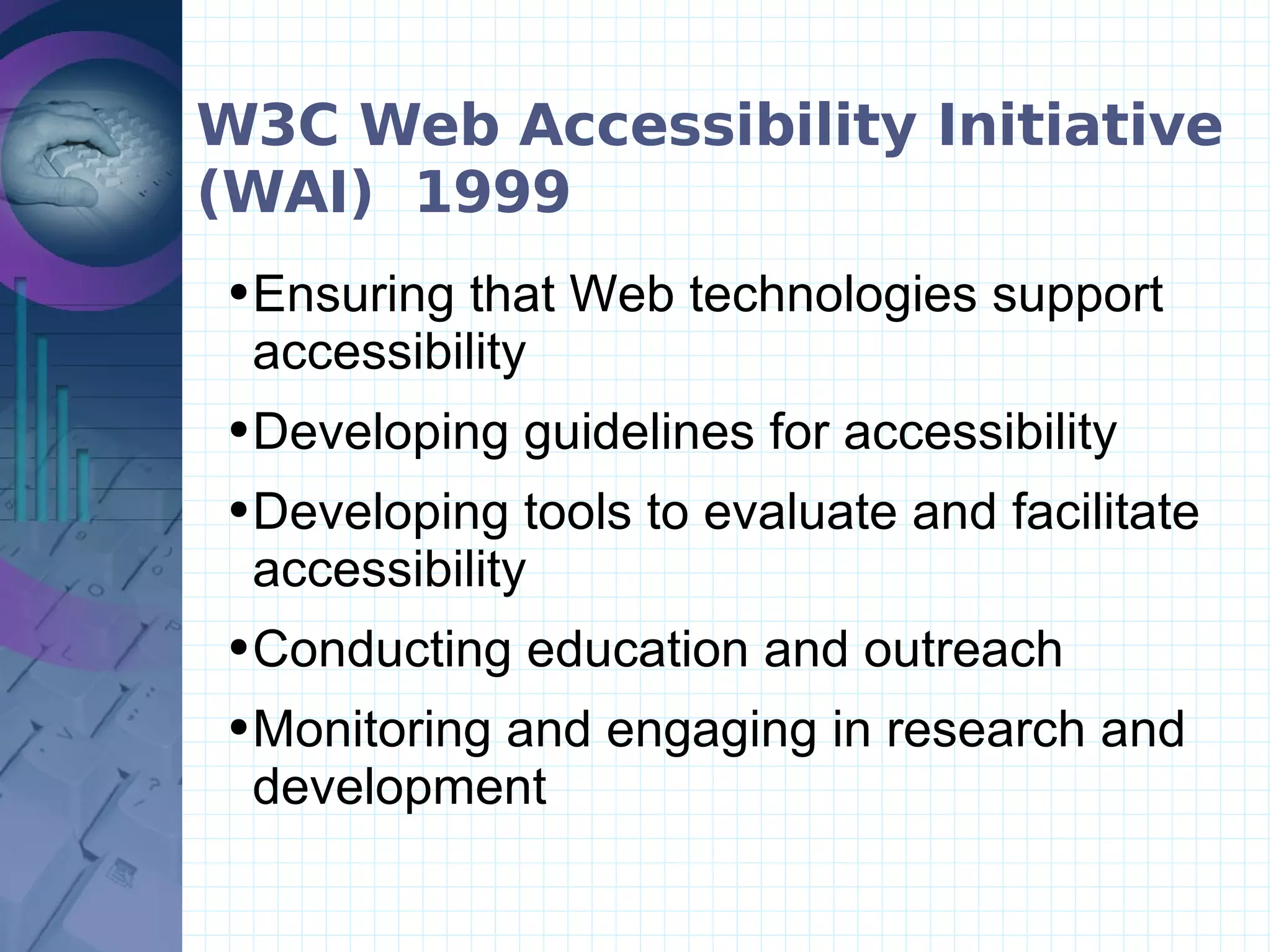 W3C Web Accessibility Initiative (WAI)  1999 Ensuring that Web technologies support accessibility   Developing guidelines for accessibility   Developing tools to evaluate and facilitate accessibility   Conducting education and outreach  Monitoring and engaging in research and development 