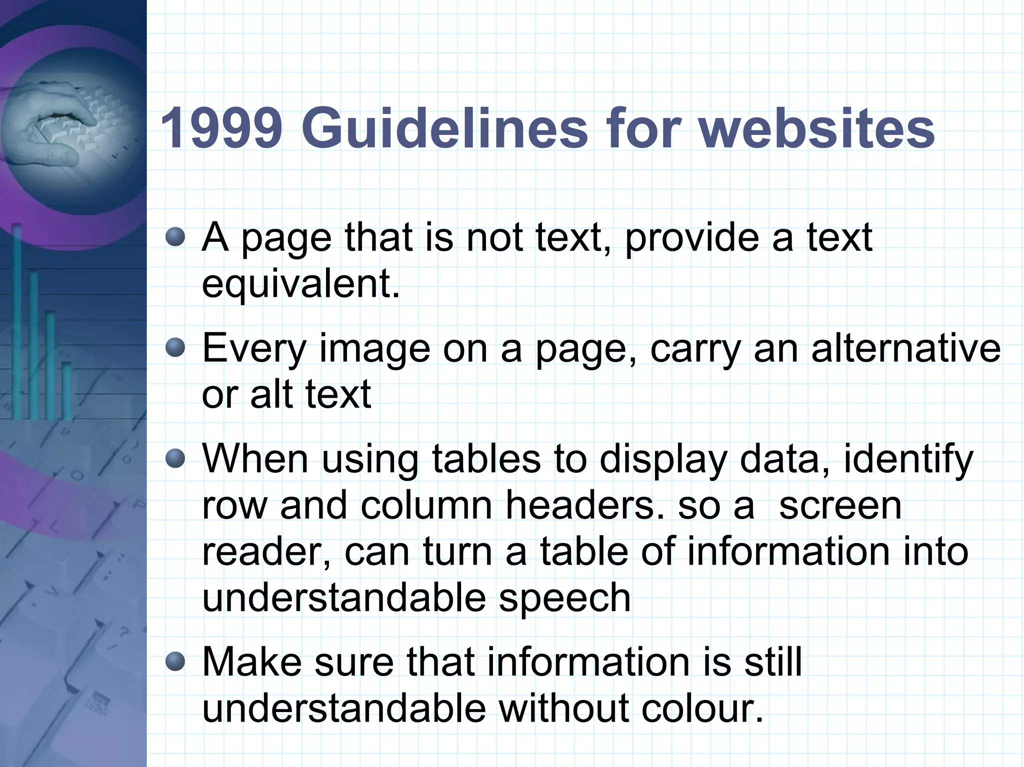 1999 Guidelines for websites A page that is not text, provide a text equivalent. Every image on a page, carry an alternative or alt text When using tables to display data, identify row and column headers. so a  screen reader, can turn a table of information into understandable speech Make sure that information is still understandable without colour.  