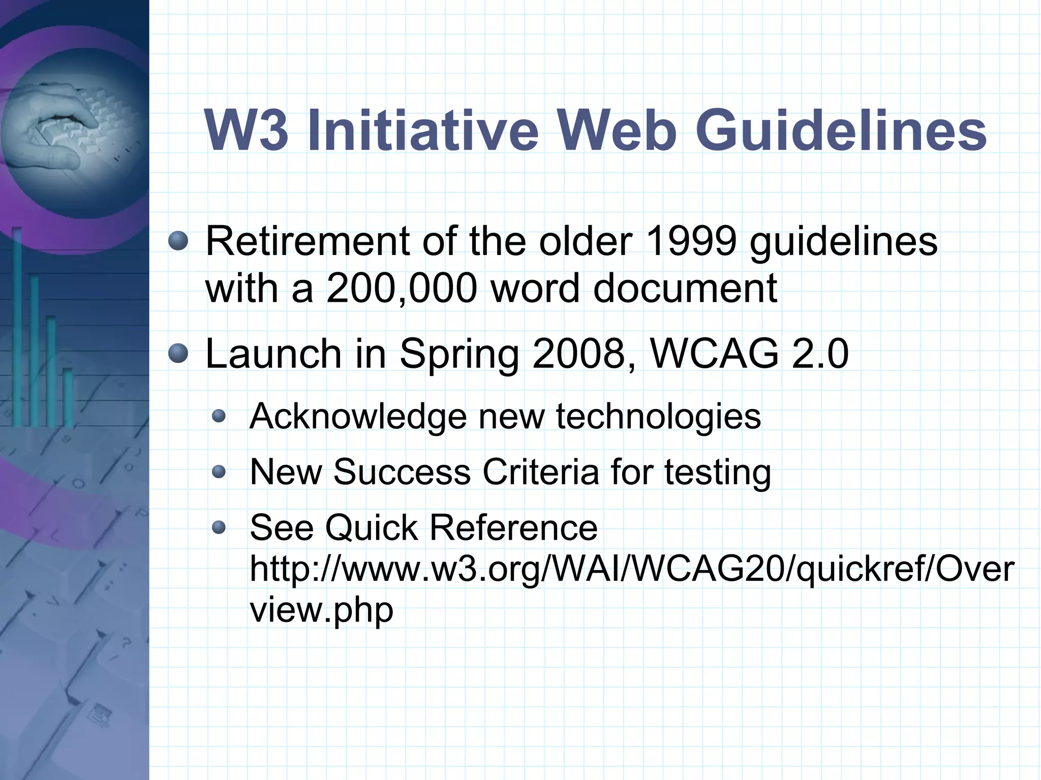 W3 Initiative Web Guidelines Retirement of the older 1999 guidelines  with a 200,000 word document Launch in Spring 2008, WCAG 2.0 Acknowledge new technologies New Success Criteria for testing See Quick Reference http://www.w3.org/WAI/WCAG20/quickref/Overview.php 
