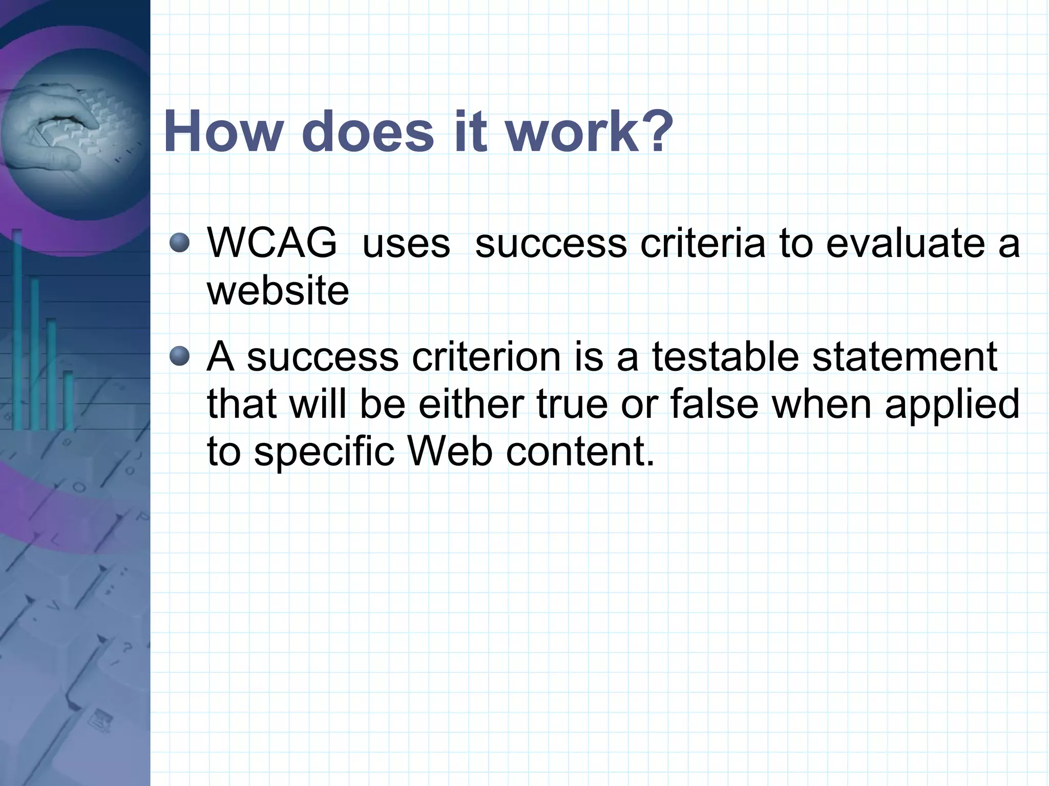 How does it work? WCAG  uses  success criteria to evaluate a website A success criterion is a testable statement that will be either true or false when applied to specific Web content. 