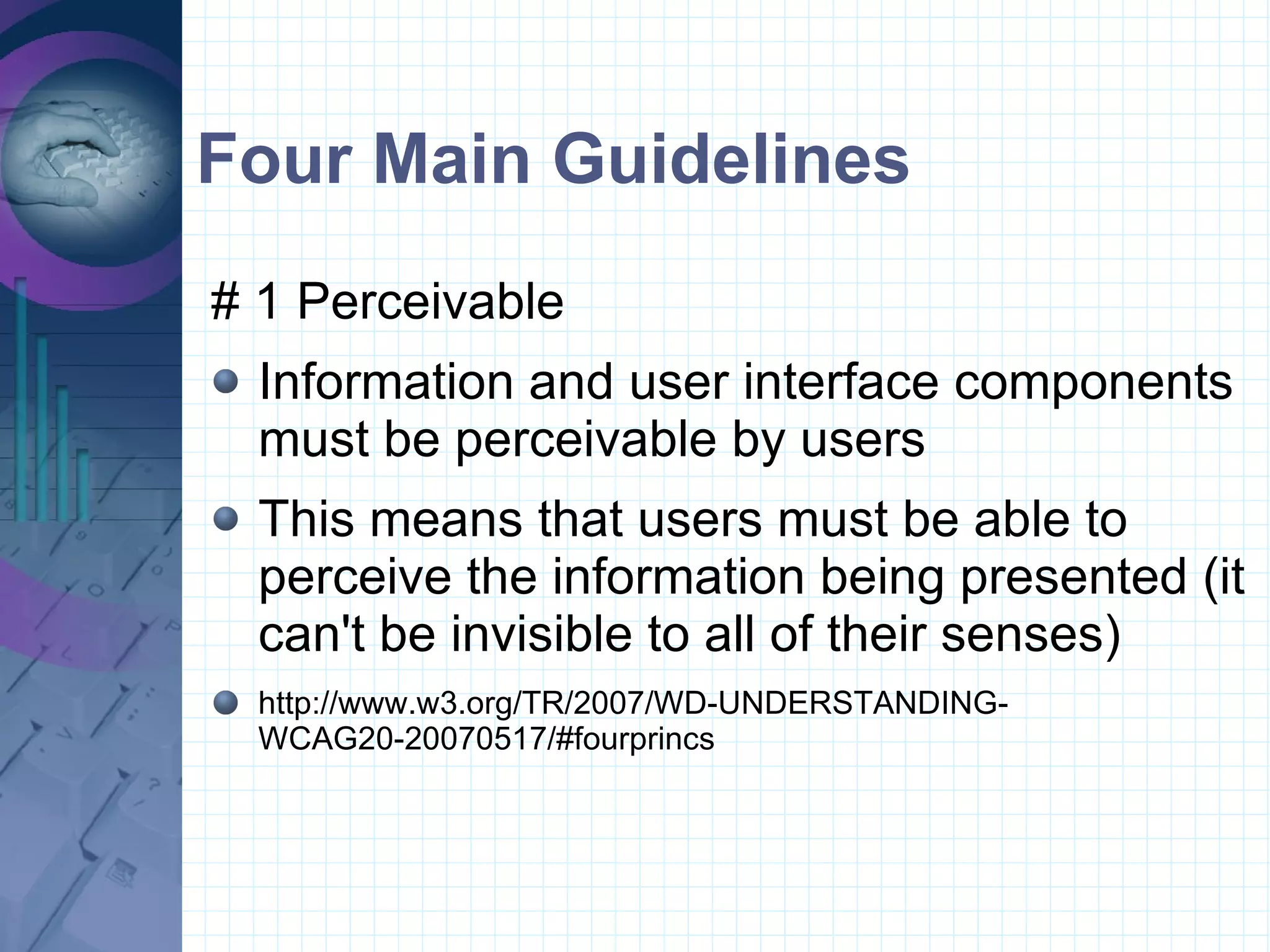 Four Main Guidelines # 1 Perceivable  Information and user interface components must be perceivable by users This means that users must be able to perceive the information being presented (it can't be invisible to all of their senses) http://www.w3.org/TR/2007/WD-UNDERSTANDING-WCAG20-20070517/#fourprincs 