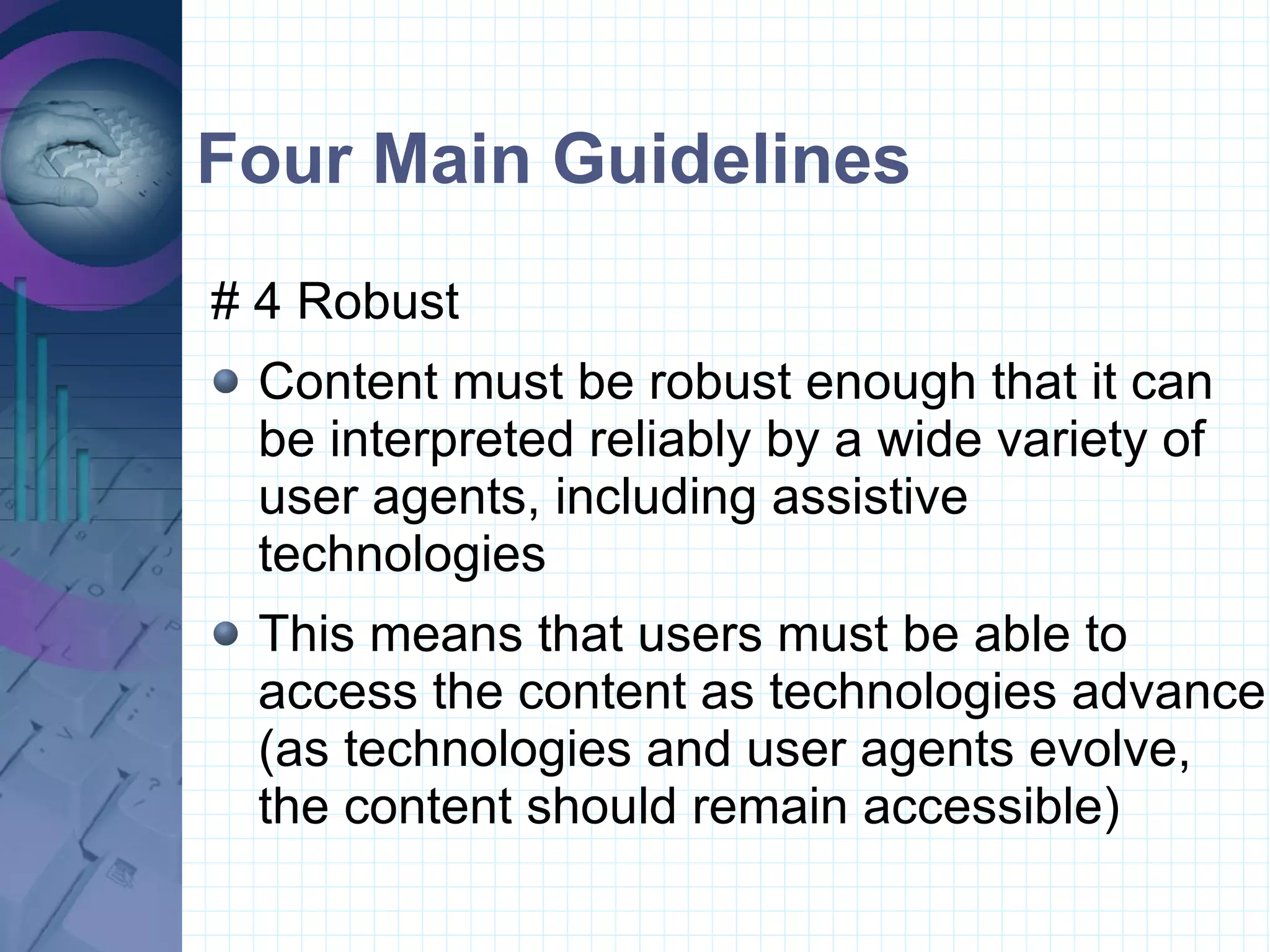 Four Main Guidelines # 4 Robust  Content must be robust enough that it can be interpreted reliably by a wide variety of user agents, including assistive technologies This means that users must be able to access the content as technologies advance (as technologies and user agents evolve, the content should remain accessible)  