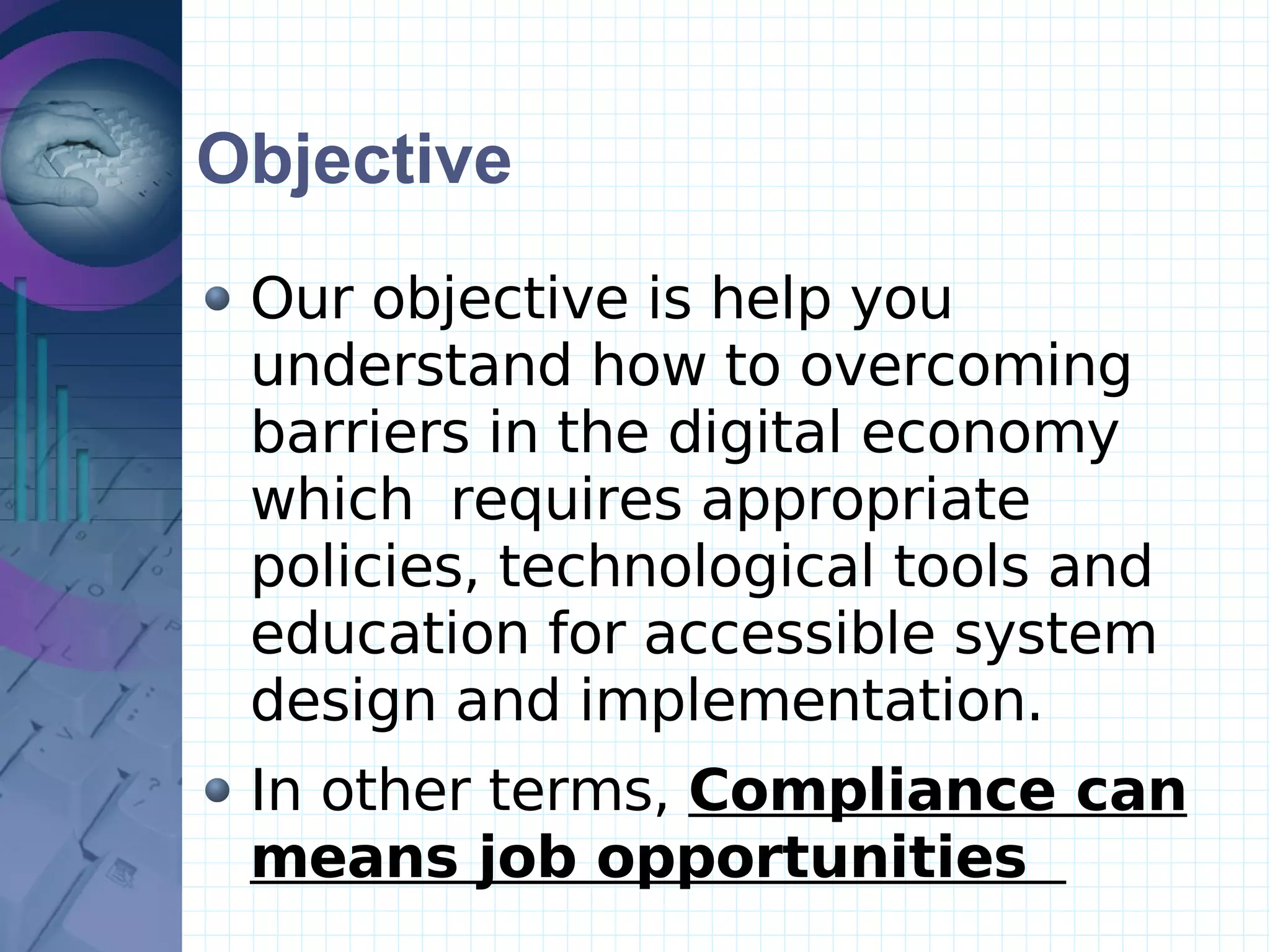 Objective Our objective is help you understand how to overcoming barriers in the digital economy which  requires appropriate policies, technological tools and education for accessible system design and implementation.  In other terms,  Compliance can means job opportunities   