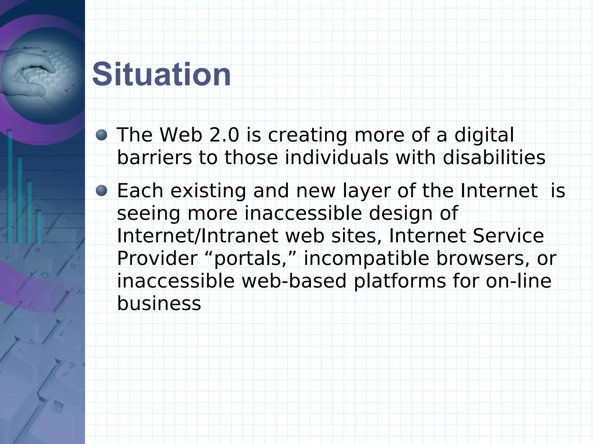 Situation The Web 2.0 is creating more of a digital barriers to those individuals with disabilities Each existing and new layer of the Internet  is seeing more inaccessible design of Internet/Intranet web sites, Internet Service Provider “portals,” incompatible browsers, or inaccessible web-based platforms for on-line business 