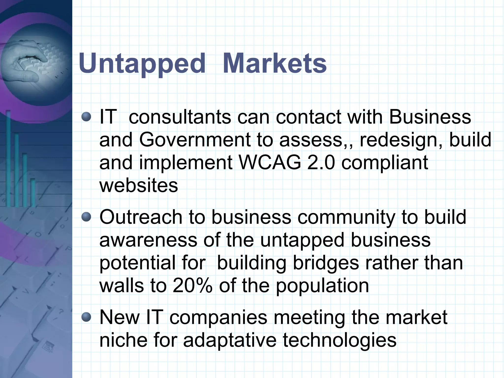 Untapped  Markets IT  consultants can contact with Business and Government to assess,, redesign, build and implement WCAG 2.0 compliant websites Outreach to business community to build awareness of the untapped business potential for  building bridges rather than walls to 20% of the population New IT companies meeting the market niche for adaptative technologies 