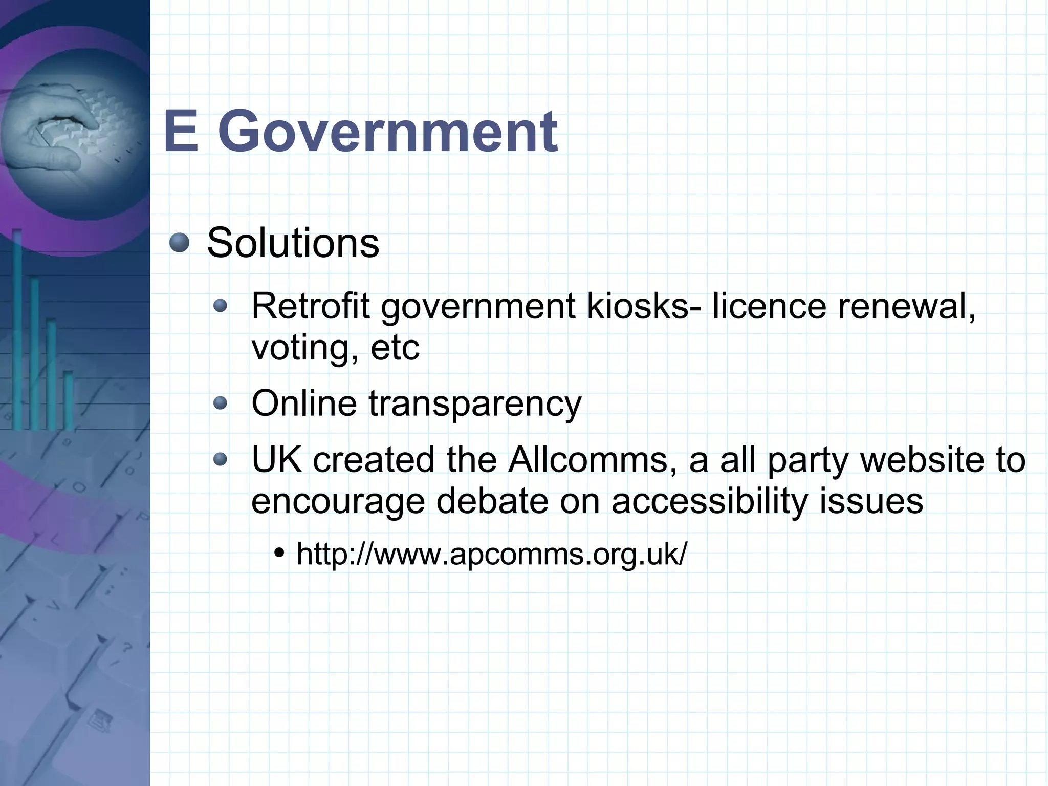 E Government Solutions Retrofit government kiosks- licence renewal, voting, etc Online transparency UK created the Allcomms, a all party website to encourage debate on accessibility issues  http://www.apcomms.org.uk/ 