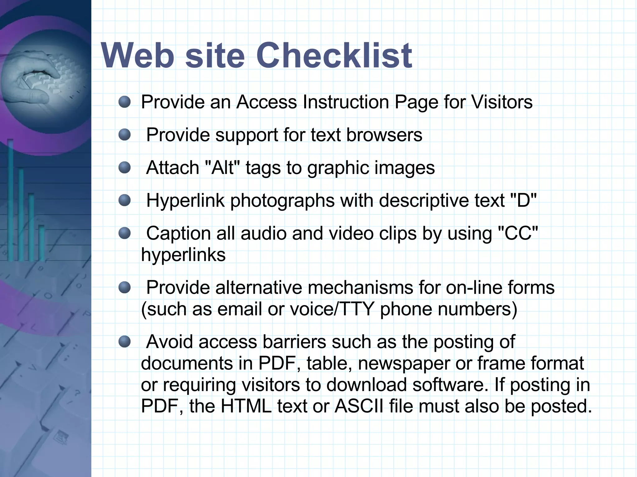 Web site Checklist Provide an Access Instruction Page for Visitors  Provide support for text browsers  Attach &quot;Alt&quot; tags to graphic images  Hyperlink photographs with descriptive text &quot;D&quot;  Caption all audio and video clips by using &quot;CC&quot; hyperlinks  Provide alternative mechanisms for on-line forms (such as email or voice/TTY phone numbers)  Avoid access barriers such as the posting of documents in PDF, table, newspaper or frame format or requiring visitors to download software. If posting in PDF, the HTML text or ASCII file must also be posted. 