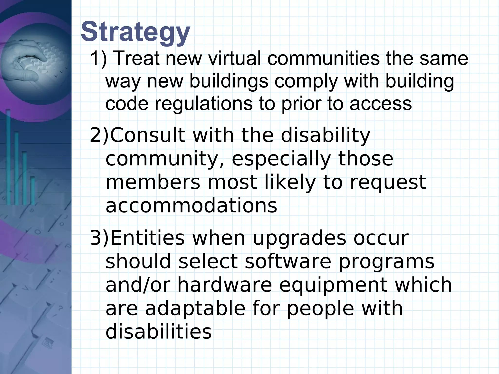 Strategy Treat new virtual communities the same way new buildings comply with building code regulations to prior to access Consult with the disability community, especially those members most likely to request accommodations Entities when upgrades occur should select software programs and/or hardware equipment which are adaptable for people with disabilities 