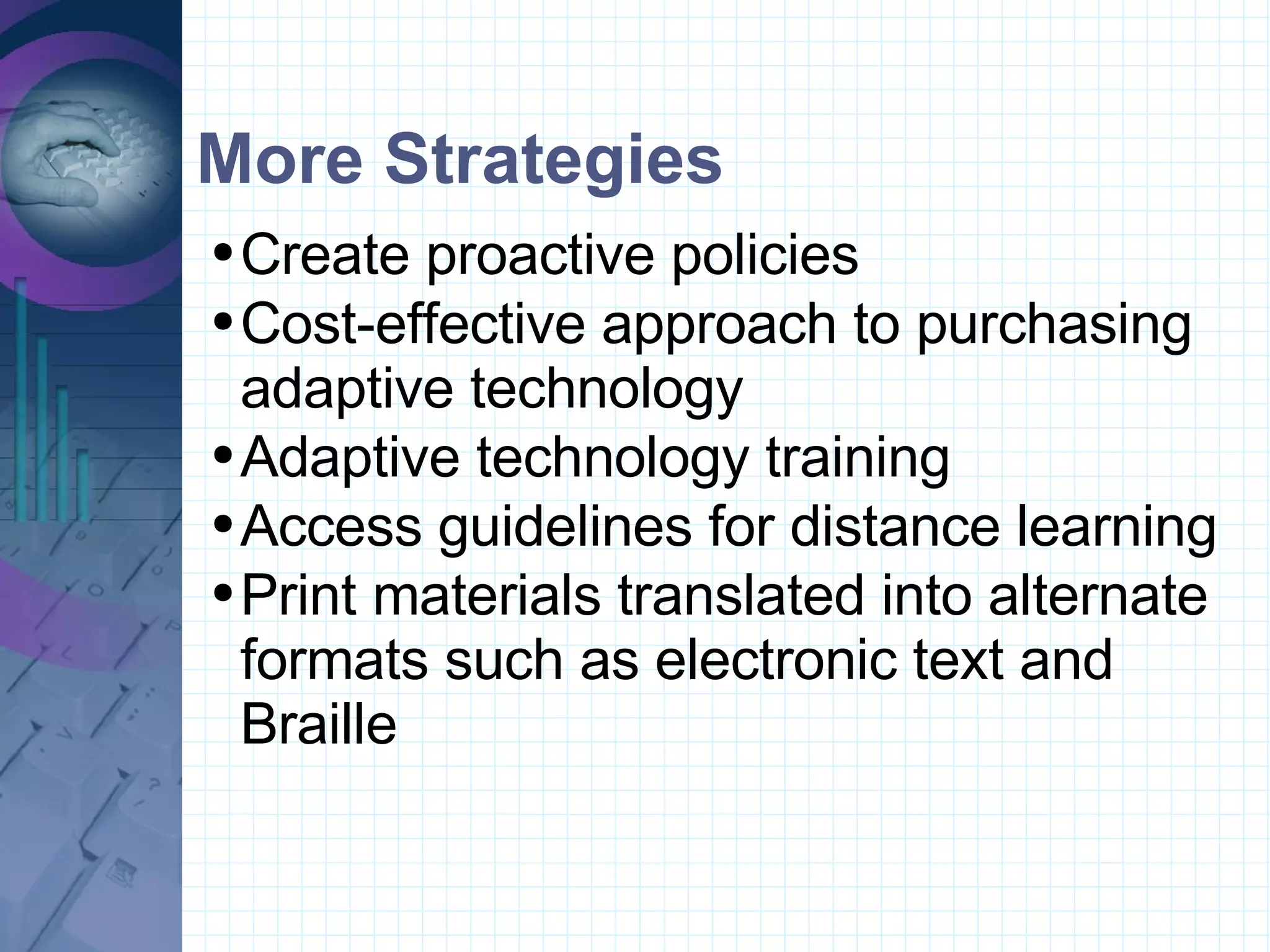 More Strategies Create proactive policies  Cost-effective approach to purchasing adaptive technology   Adaptive technology training   Access guidelines for distance learning  Print materials translated into alternate formats such as electronic text and Braille       