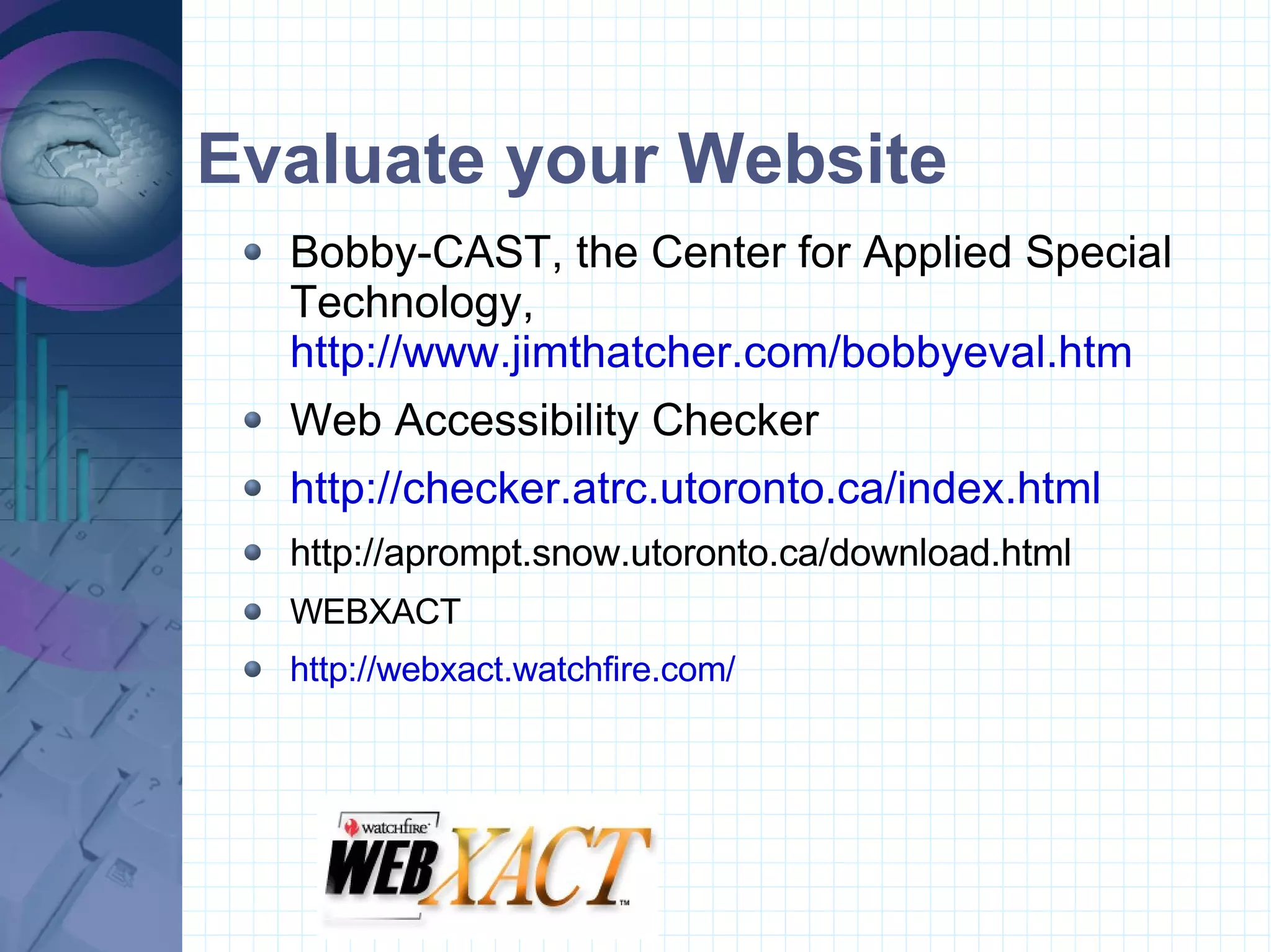 Evaluate your Website Bobby-CAST, the Center for Applied Special Technology,  http://www.jimthatcher.com/bobbyeval.htm Web Accessibility Checker http://checker.atrc.utoronto.ca/index.html http://aprompt.snow.utoronto.ca/download.html WEBXACT http://webxact.watchfire.com/ 