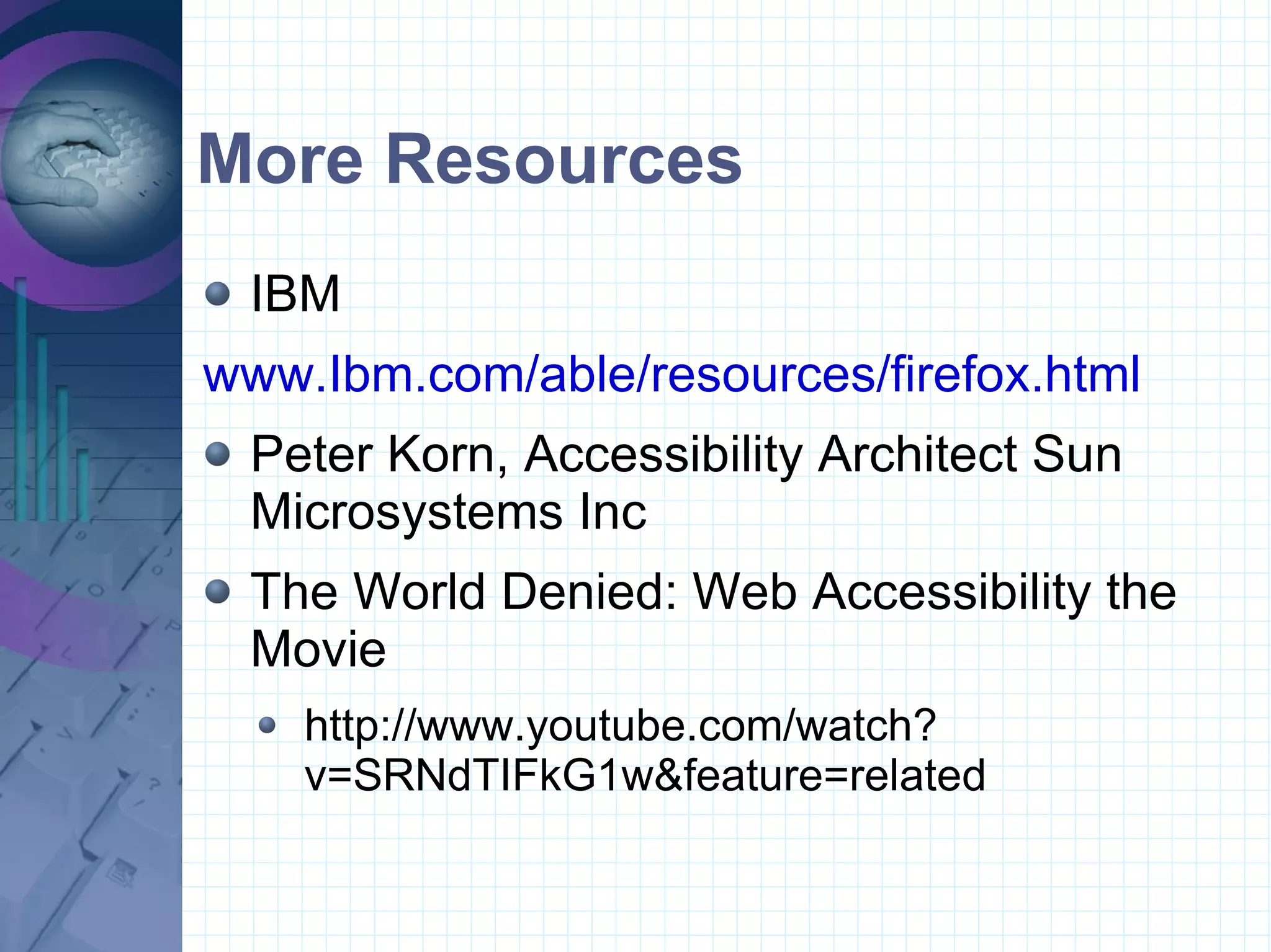 More Resources IBM  www.Ibm.com/able/resources/firefox.html Peter Korn, Accessibility Architect Sun Microsystems Inc The World Denied: Web Accessibility the Movie http://www.youtube.com/watch?v=SRNdTIFkG1w&feature=related 
