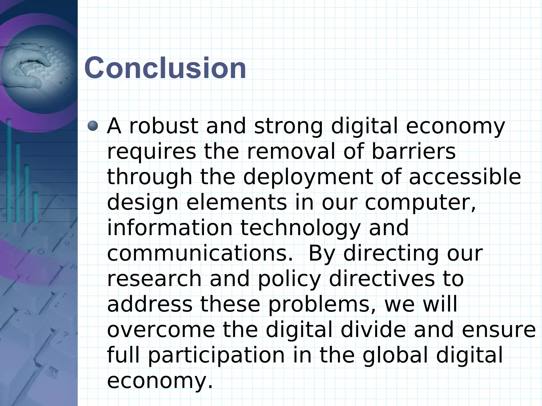 Conclusion A robust and strong digital economy requires the removal of barriers through the deployment of accessible design elements in our computer, information technology and communications.  By directing our research and policy directives to address these problems, we will overcome the digital divide and ensure full participation in the global digital economy.  