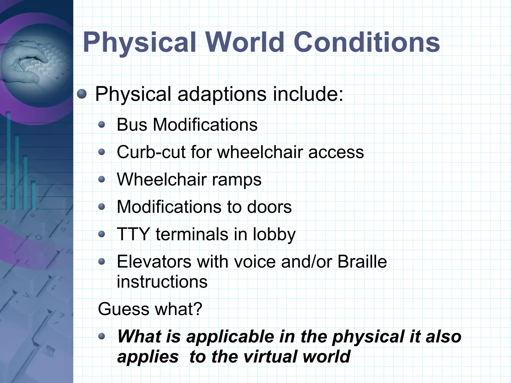 Physical World Conditions Physical adaptions include: Bus Modifications  Curb-cut for wheelchair access Wheelchair ramps Modifications to doors  TTY terminals in lobby Elevators with voice and/or Braille instructions Guess what? What is applicable in the physical it also applies  to the virtual world 