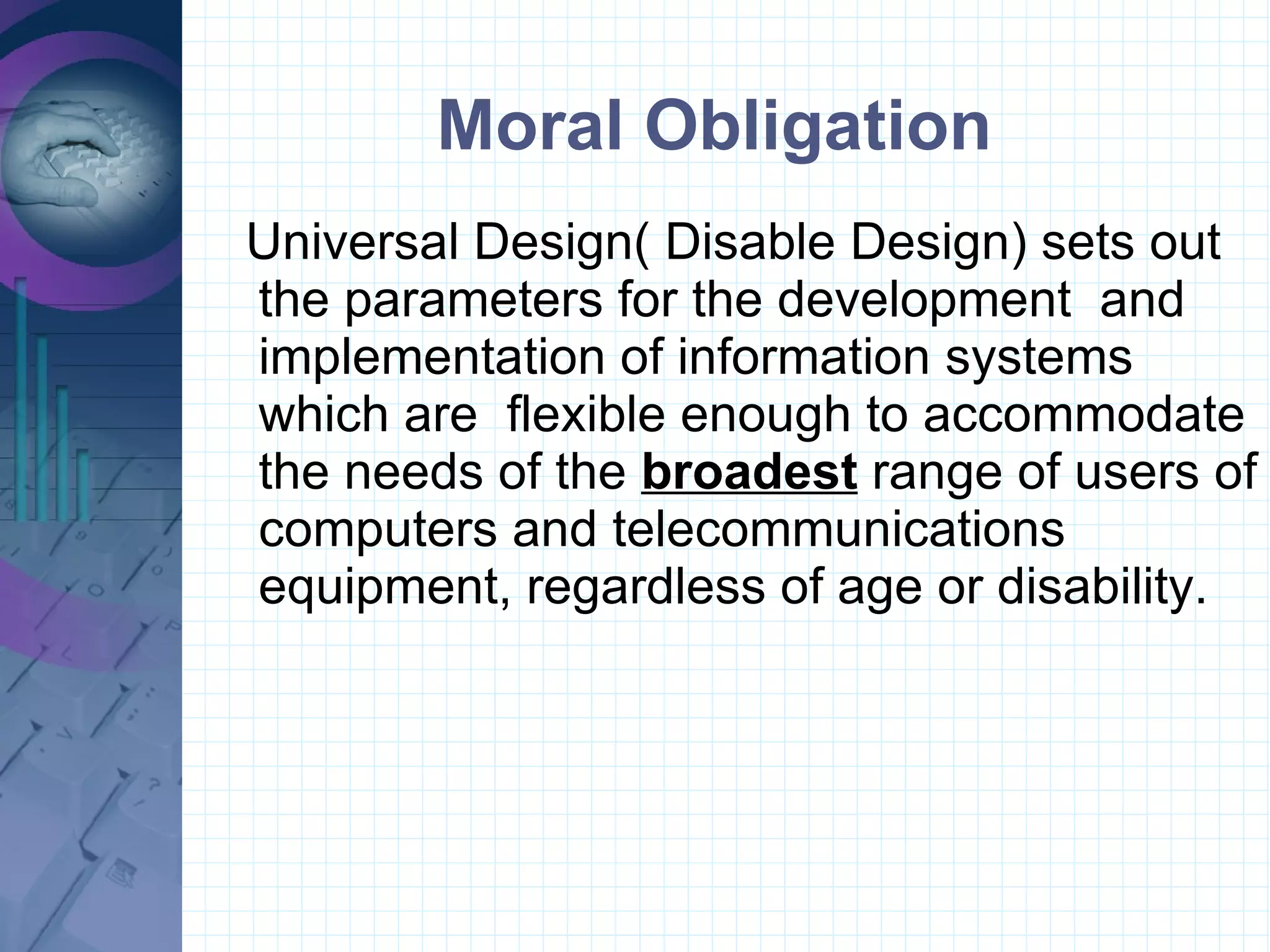 Moral Obligation Universal Design( Disable Design) sets out the parameters for the development  and implementation of information systems which are  flexible enough to accommodate the needs of the  broadest  range of users of computers and telecommunications equipment, regardless of age or disability. 