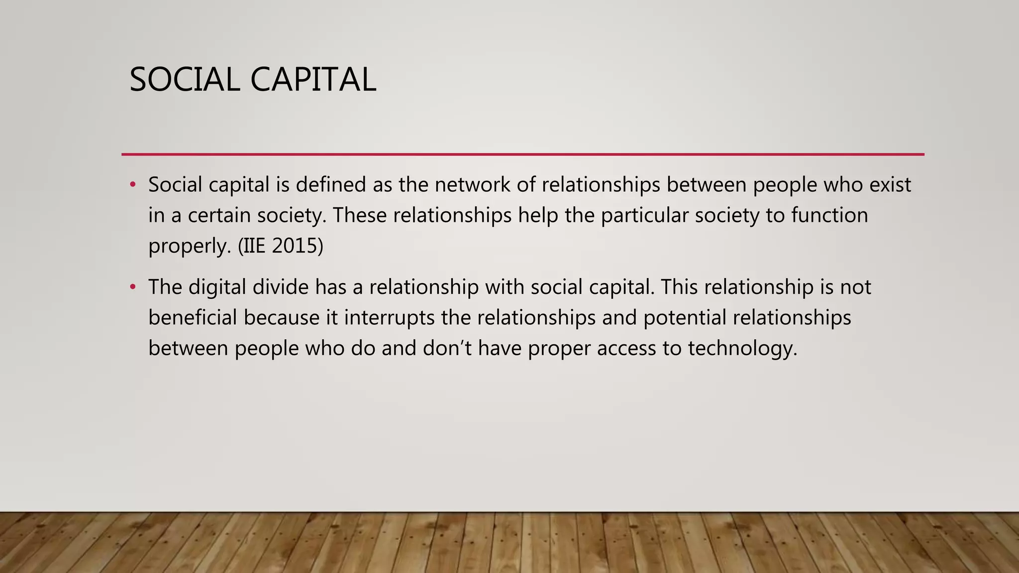 SOCIAL CAPITAL
• Social capital is defined as the network of relationships between people who exist
in a certain society. These relationships help the particular society to function
properly. (IIE 2015)
• The digital divide has a relationship with social capital. This relationship is not
beneficial because it interrupts the relationships and potential relationships
between people who do and don’t have proper access to technology.
 
