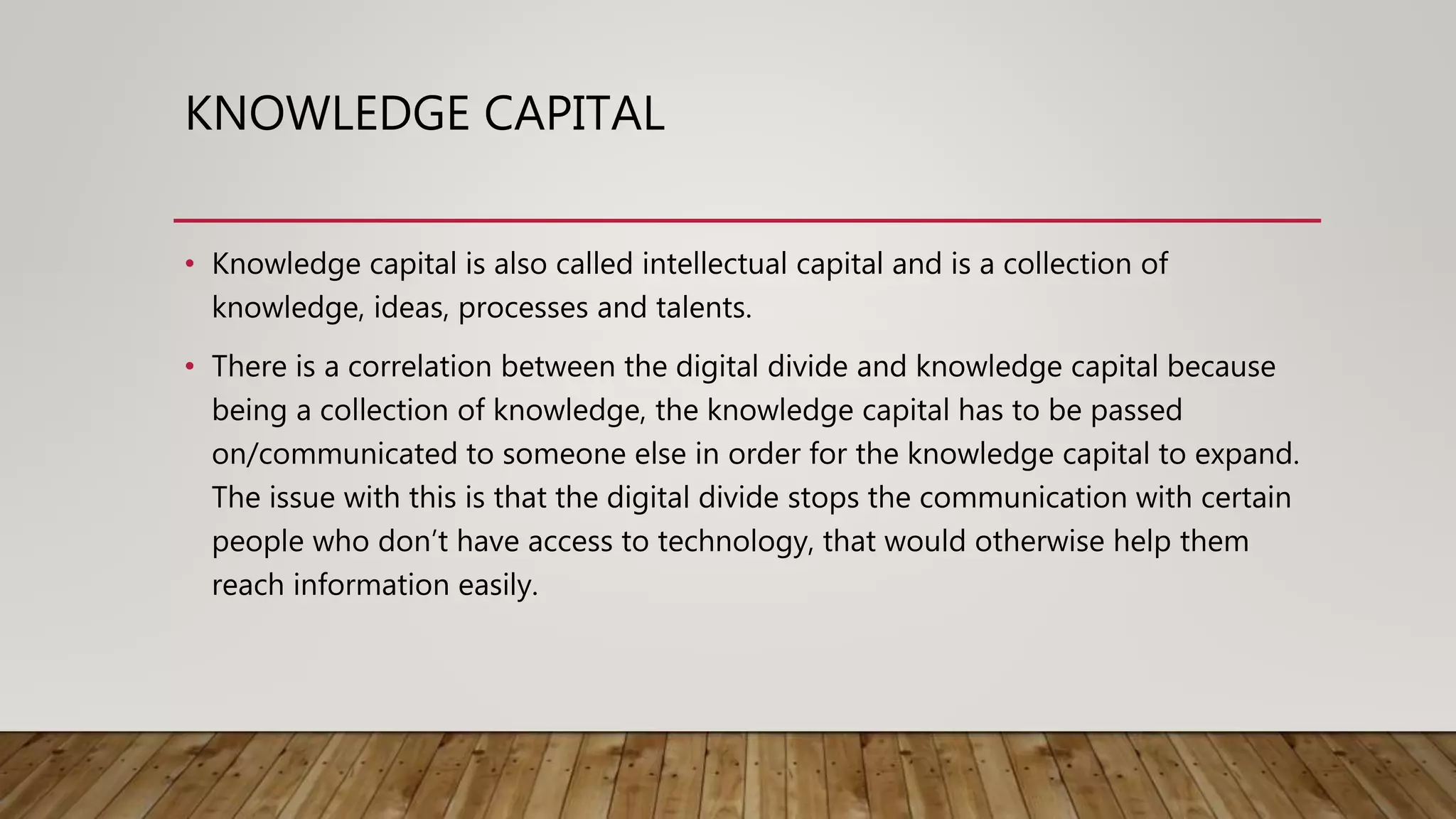 KNOWLEDGE CAPITAL
• Knowledge capital is also called intellectual capital and is a collection of
knowledge, ideas, processes and talents.
• There is a correlation between the digital divide and knowledge capital because
being a collection of knowledge, the knowledge capital has to be passed
on/communicated to someone else in order for the knowledge capital to expand.
The issue with this is that the digital divide stops the communication with certain
people who don’t have access to technology, that would otherwise help them
reach information easily.
 