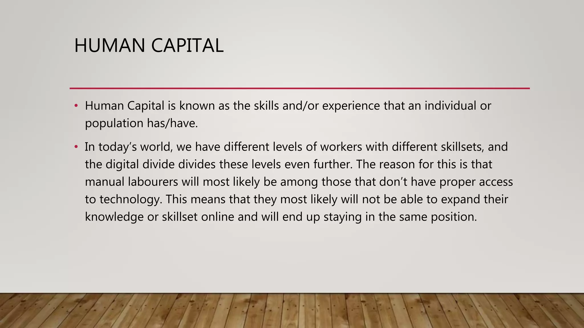 HUMAN CAPITAL
• Human Capital is known as the skills and/or experience that an individual or
population has/have.
• In today’s world, we have different levels of workers with different skillsets, and
the digital divide divides these levels even further. The reason for this is that
manual labourers will most likely be among those that don’t have proper access
to technology. This means that they most likely will not be able to expand their
knowledge or skillset online and will end up staying in the same position.
 