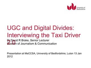 UGC and Digital Divides:
Interviewing the Taxi Driver
Dr David R Brake, Senior Lecturer
2.0
Division of Journalism & Communication


Presentation at MeCCSA, University of Bedfordshire, Luton 13 Jan
2012
 