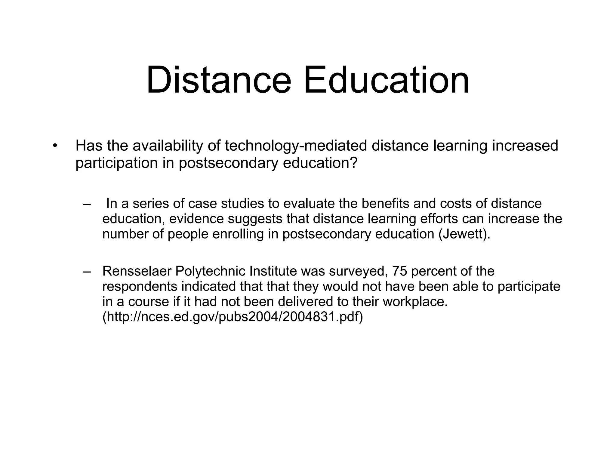 Distance Education Has the availability of technology-mediated distance learning increased participation in postsecondary education? In a series of case studies to evaluate the benefits and costs of distance education, evidence suggests that distance learning efforts can increase the number of people enrolling in postsecondary education (Jewett). Rensselaer Polytechnic Institute was surveyed, 75 percent of the respondents indicated that that they would not have been able to participate in a course if it had not been delivered to their workplace. ( http://nces.ed.gov/pubs2004/2004831.pdf) 