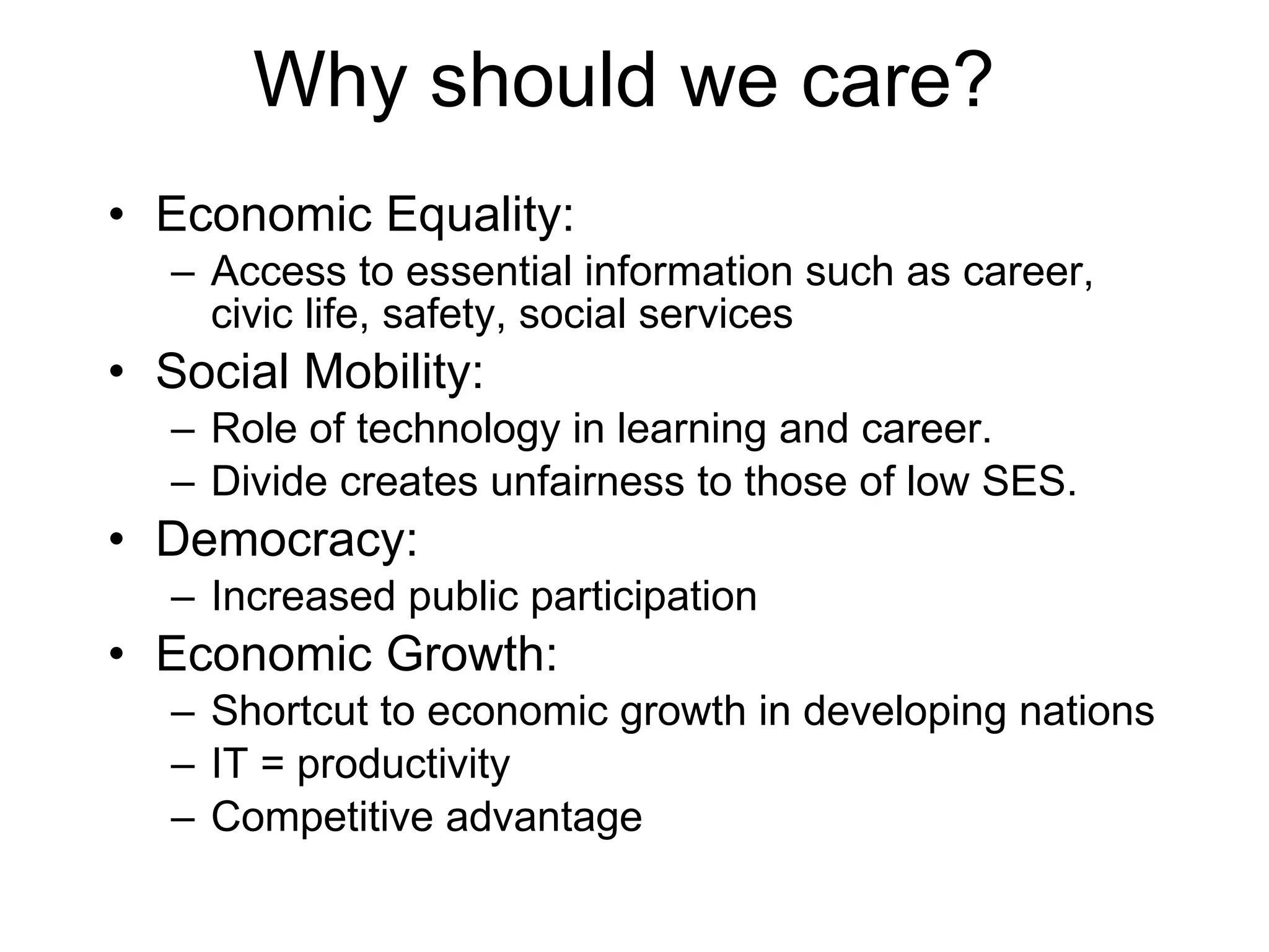 Why should we care? Economic Equality: Access to essential information such as career, civic life, safety, social services Social Mobility: Role of technology in learning and career. Divide creates unfairness to those of low SES. Democracy: Increased public participation Economic Growth: Shortcut to economic growth in developing nations IT = productivity Competitive advantage 