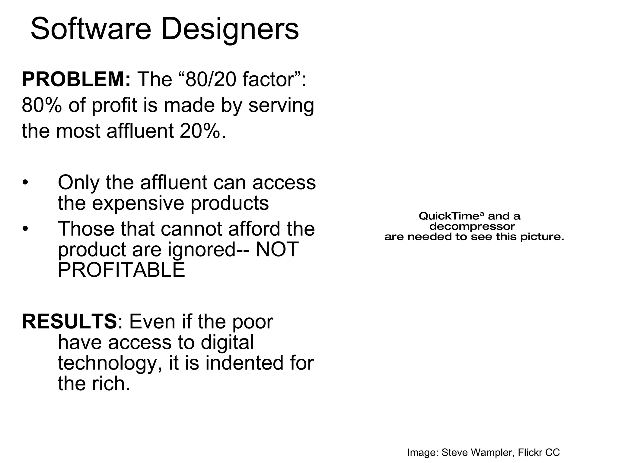 Software Designers PROBLEM:  The “80/20 factor”: 80% of profit is made by serving  the most affluent 20%. Only the affluent can access the expensive products Those that cannot afford the product are ignored-- NOT PROFITABLE  RESULTS : Even if the poor have access to digital technology, it is indented for the rich. Image: Steve Wampler, Flickr CC 