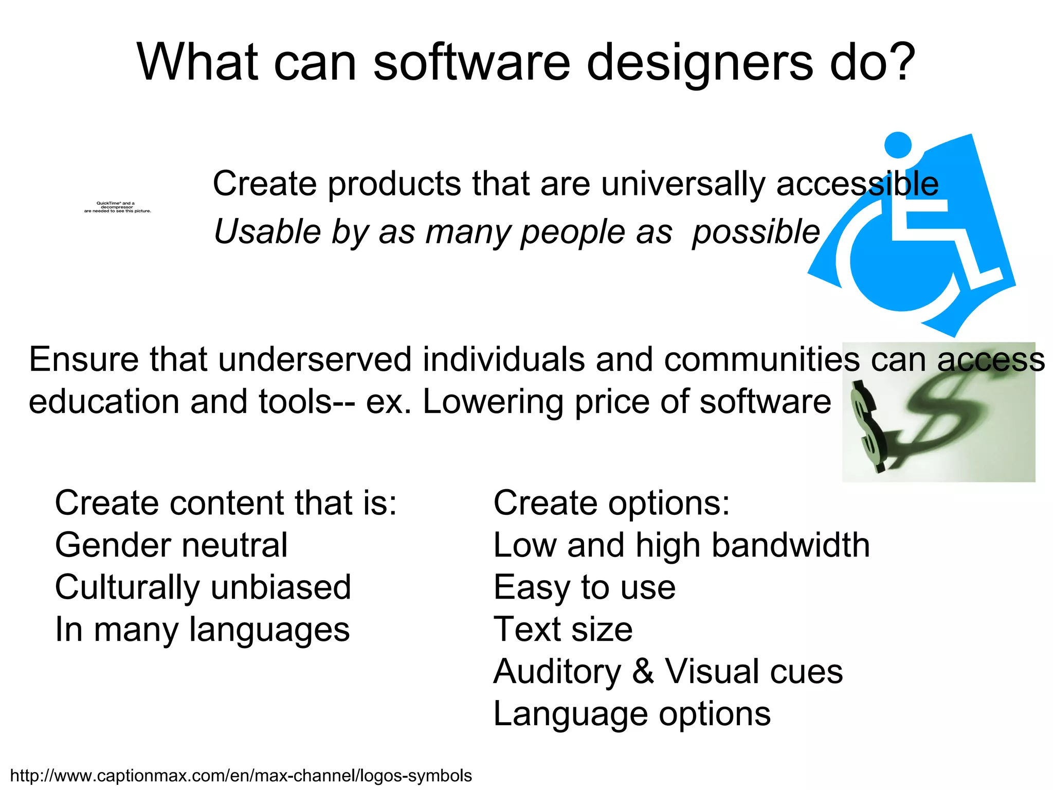 What can software designers do? Create products that are universally accessible  Usable by as many people as  possible Ensure that underserved individuals and communities can access education and tools-- ex. Lowering price of software Create content that is: Gender neutral Culturally unbiased In many languages Create options: Low and high bandwidth Easy to use Text size Auditory & Visual cues Language options http://www.captionmax.com/en/max-channel/logos-symbols 