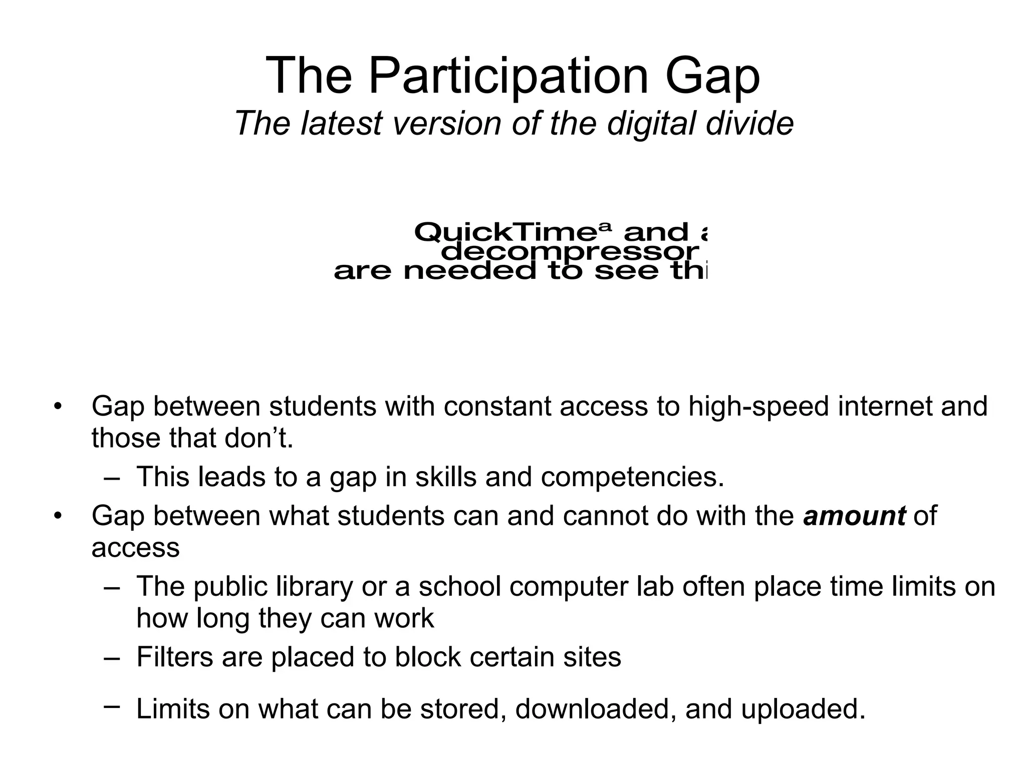 The Participation Gap The latest version of the digital divide Gap between students with constant access to high-speed internet and those that don’t. This leads to a gap in skills and competencies. Gap between what students can and cannot do with the  amount  of access The public library or a school computer lab often place time limits on how long they can work Filters are placed to block certain sites Limits on what can be stored, downloaded, and uploaded.   