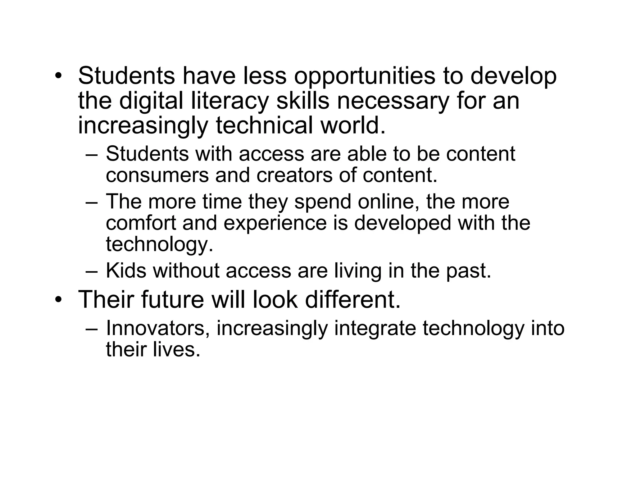 Students have less opportunities to develop the digital literacy skills necessary for an increasingly technical world. Students with access are able to be content consumers and creators of content. The more time they spend online, the more comfort and experience is developed with the technology. Kids without access are living in the past. Their future will look different. Innovators, increasingly integrate technology into their lives. 