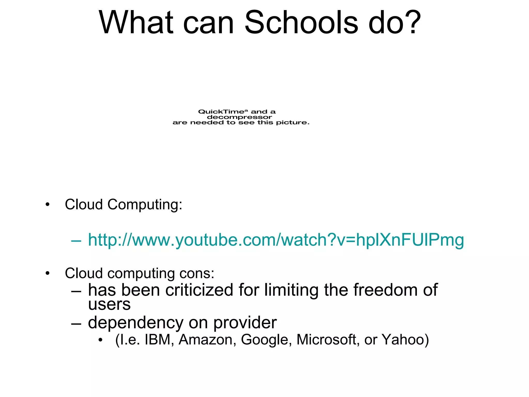 What can Schools do? Cloud Computing: http://www.youtube.com/watch?v=hplXnFUlPmg Cloud computing cons: has been criticized for limiting the freedom of users  dependency on provider (I.e. IBM, Amazon, Google, Microsoft, or Yahoo) 