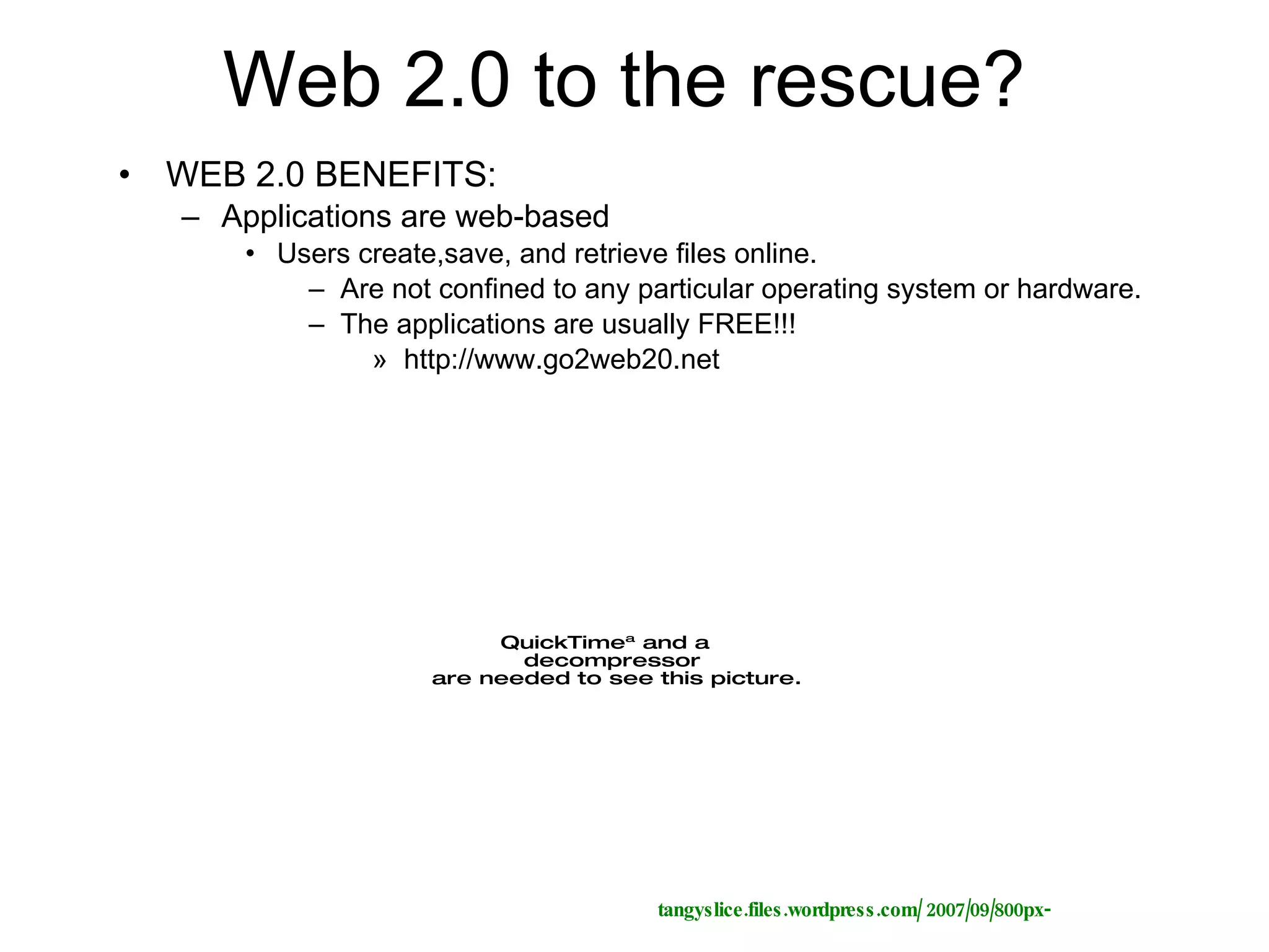 Web 2.0 to the rescue? WEB 2.0 BENEFITS:  Applications are web-based Users create,save, and retrieve files online.  Are not confined to any particular operating system or hardware. The applications are usually FREE!!! http://www.go2web20.net tangyslice.files.wordpress.com/ 2007/09/800px- 