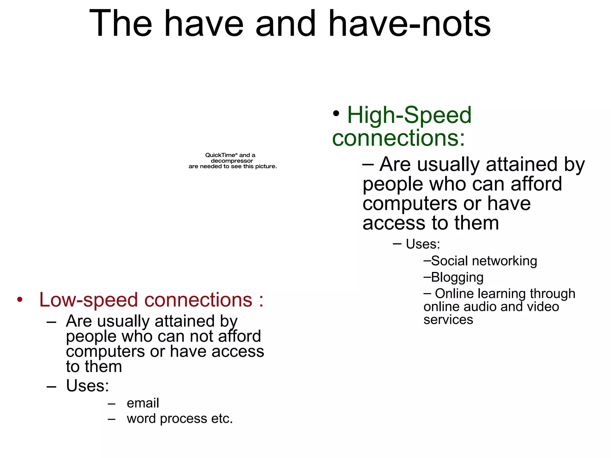 The have and have-nots Low-speed connections : Are usually attained by people who can not afford computers or have access to them Uses: email word process etc. High-Speed connections: Are usually attained by people who can afford computers or have access to them Uses:  Social networking  Blogging Online learning through online audio and video services 