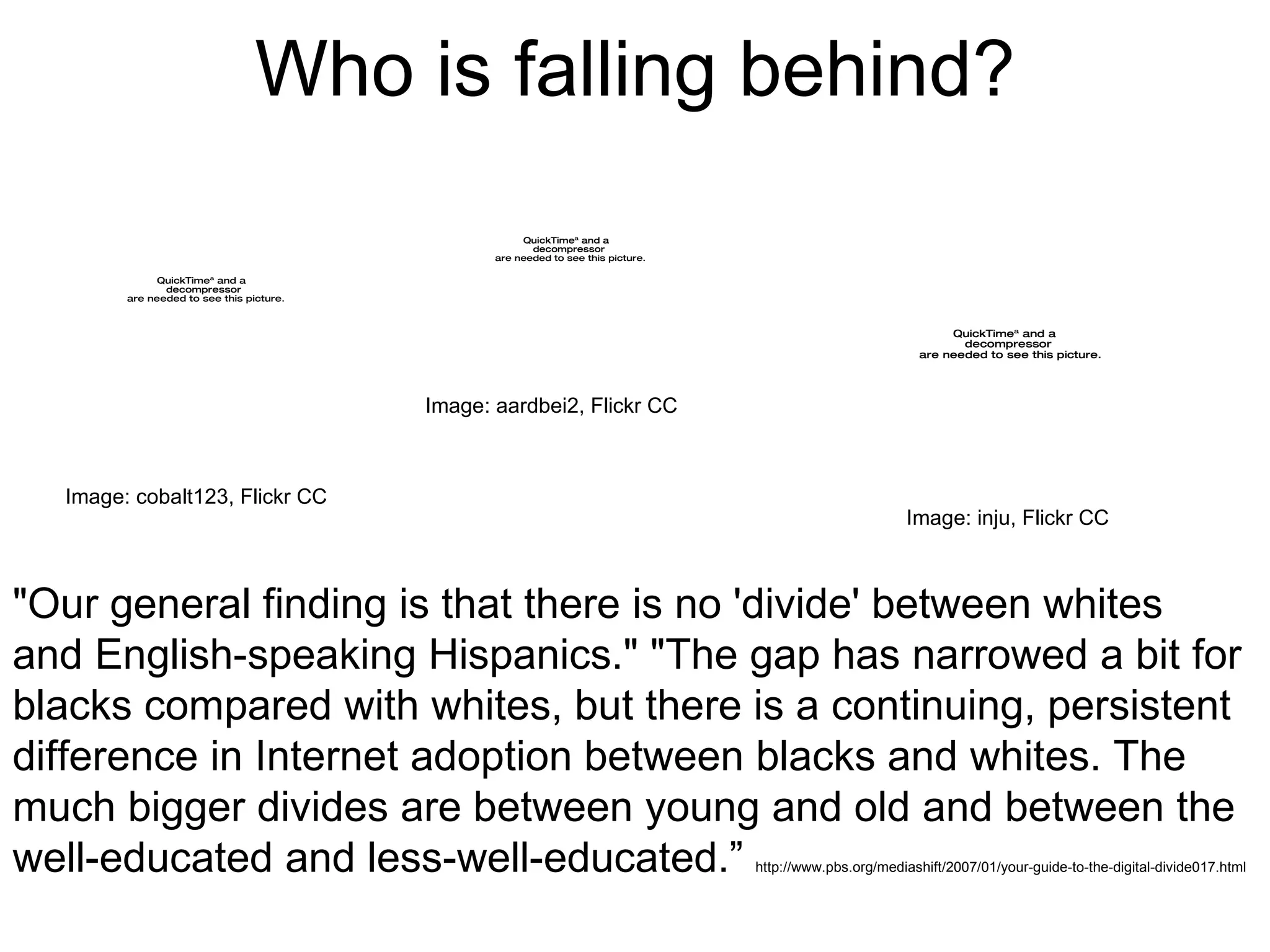 Who is falling behind? "Our general finding is that there is no 'divide' between whites and English-speaking Hispanics." "The gap has narrowed a bit for blacks compared with whites, but there is a continuing, persistent difference in Internet adoption between blacks and whites. The much bigger divides are between young and old and between the well-educated and less-well-educated.”  http://www.pbs.org/mediashift/2007/01/your-guide-to-the-digital-divide017.html Image: aardbei2, Flickr CC Image: cobalt123, Flickr CC Image: inju, Flickr CC 