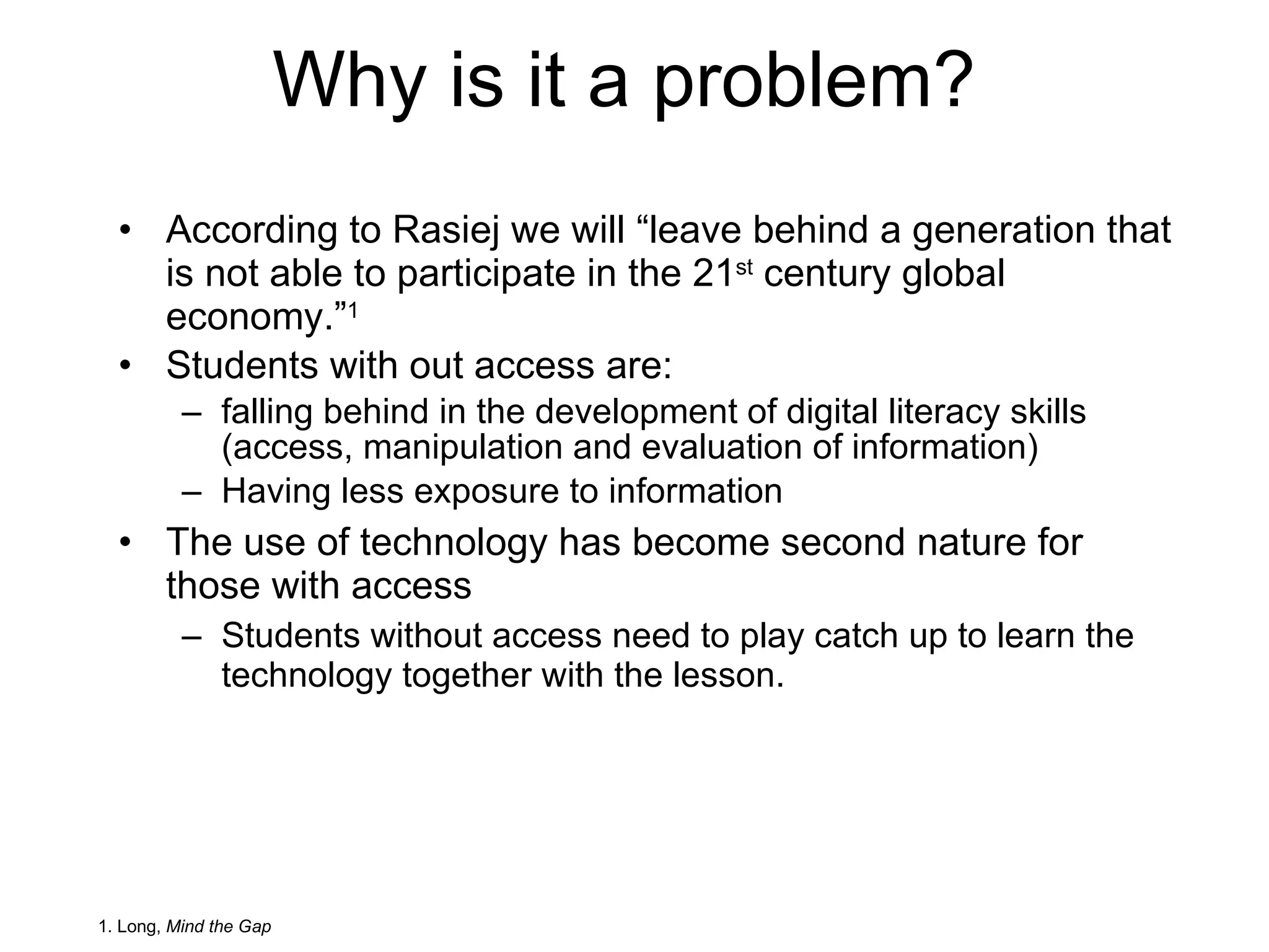 Why is it a problem? According to Rasiej we will “leave behind a generation that is not able to participate in the 21 st  century global economy.” 1 Students with out access are: falling behind in the development of digital literacy skills (access, manipulation and evaluation of information) Having less exposure to information The use of technology has become second nature for those with access Students without access need to play catch up to learn the technology together with the lesson. 1. Long,  Mind the Gap 