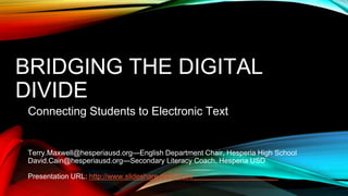 BRIDGING THE DIGITAL
DIVIDE
Connecting Students to Electronic Text
Terry.Maxwell@hesperiausd.org—English Department Chair, Hesperia High School
David.Cain@hesperiausd.org—Secondary Literacy Coach, Hesperia USD
Presentation URL: http://www.slideshare.net/dfcain/_____________________
 