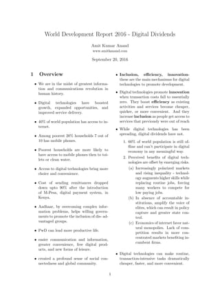 World Development Report 2016 - Digital Dividends
Amit Kumar Anand
www.amitkanand.com
September 20, 2016
1 Overview
• We are in the midst of greatest informa-
tion and communications revolution in
human history.
• Digital technologies have boosted
growth, expanded opportunities, and
improved service delivery.
• 40% of world population has access to in-
ternet.
• Among poorest 20% households 7 out of
10 has mobile phones.
• Poorest households are more likely to
have access to mobile phones then to toi-
lets or clean water.
• Access to digital technologies bring more
choice and convenience.
• Cost of sending remittances dropped
down upto 90% after the introduction
of M-Pesa, digital payment system, in
Kenya.
• Aadhaar, by overcoming complex infor-
mation problems, helps willing govern-
ments to promote the inclusion of dis- ad-
vantaged groups.
• PwD can lead more productive life.
• easier communication and information,
greater convenience, free digital prod-
ucts, and new forms of leisure.
• created a profound sense of social con-
nectedness and global community.
• Inclusion, eﬃciency, innovation-
these are the main mechanisms for digital
technologies to promote development.
• Digital technologies promote innovation
when transaction costs fall to essentially
zero. They boost eﬃciency as existing
activities and services become cheaper,
quicker, or more convenient. And they
increase inclusion as people get access to
services that previously were out of reach
• While digital technologies has been
spreading, digital dividends have not.
1. 60% of world population is still of-
ﬂine and can’t participate in digital
economy in any meaningful way.
2. Perceived beneﬁts of digital tech-
nologies are oﬀset by emerging risks.
(a) Increasingly polarized markets
and rising inequality - technol-
ogy augments higher skills while
replacing routine jobs, forcing
many workers to compete for
low paying jobs.
(b) In absence of accountable in-
stitutions, amplify the voice of
elites, which can result in policy
capture and greater state con-
trol.
(c) Economics of internet favor nat-
ural monopolies. Lack of com-
petition results in more con-
centrated markets beneﬁting in-
cumbent ﬁrms.
• Digital technologies can make routine,
transaction-intensive tasks dramatically
cheaper, faster, and more convenient.
1
 