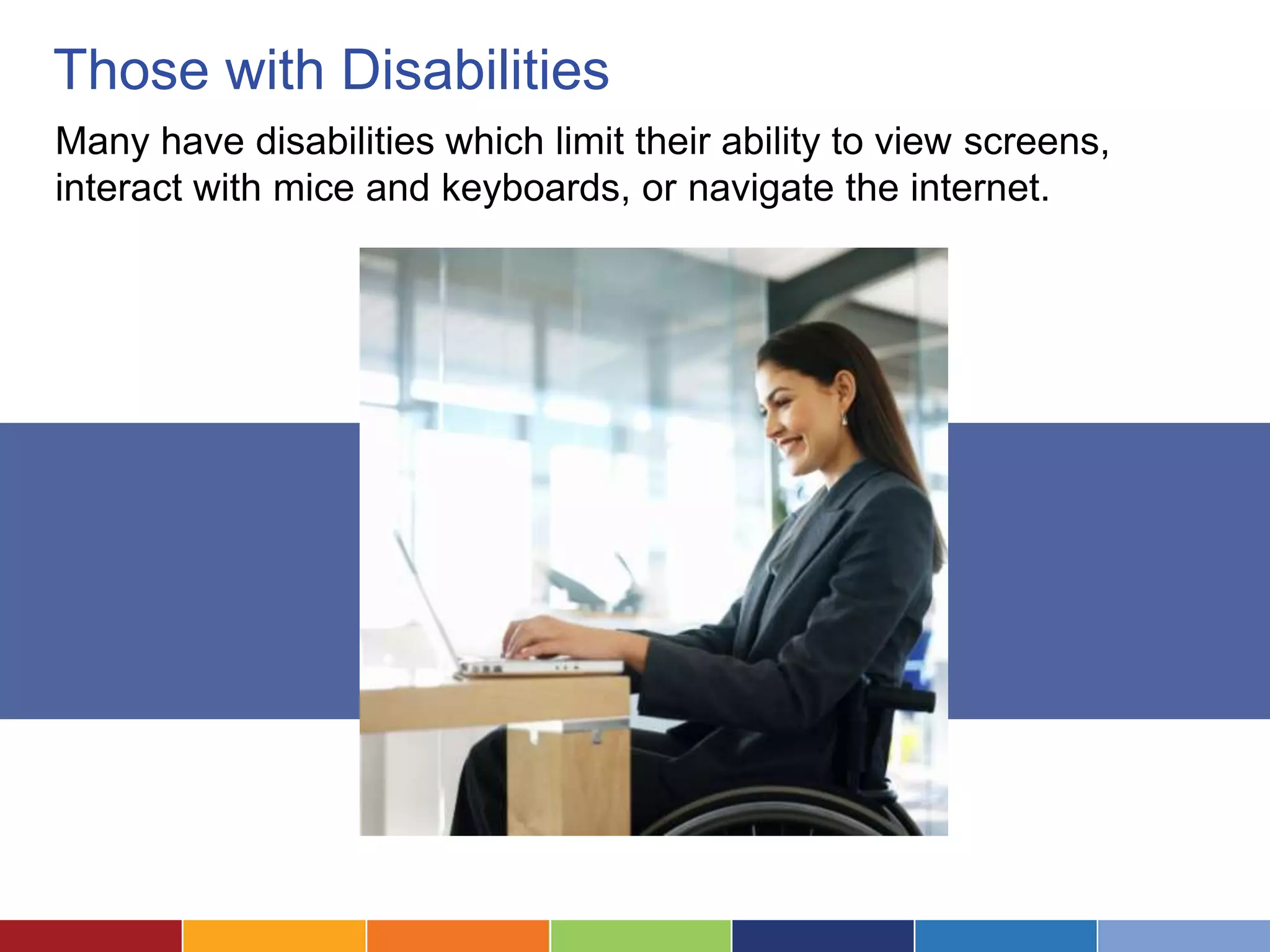 Those with Disabilities
Many have disabilities which limit their ability to view screens,
interact with mice and keyboards, or navigate the internet.
 