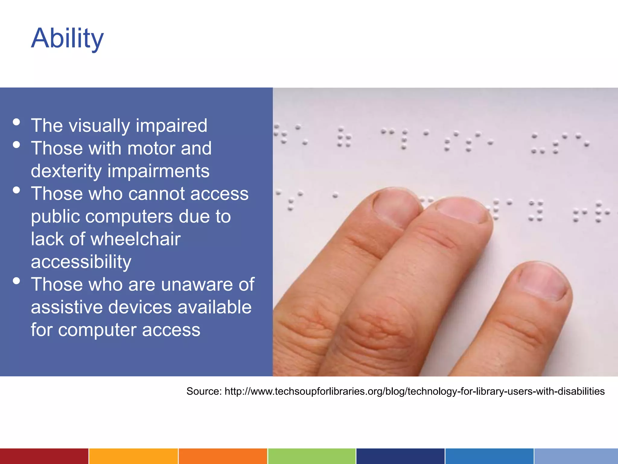 Ability


•   The visually impaired
•   Those with motor and
    dexterity impairments
•   Those who cannot access
    public computers due to
    lack of wheelchair
    accessibility
•   Those who are unaware of
    assistive devices available
    for computer access


                      Source: http://www.techsoupforlibraries.org/blog/technology-for-library-users-with-disabilities
 