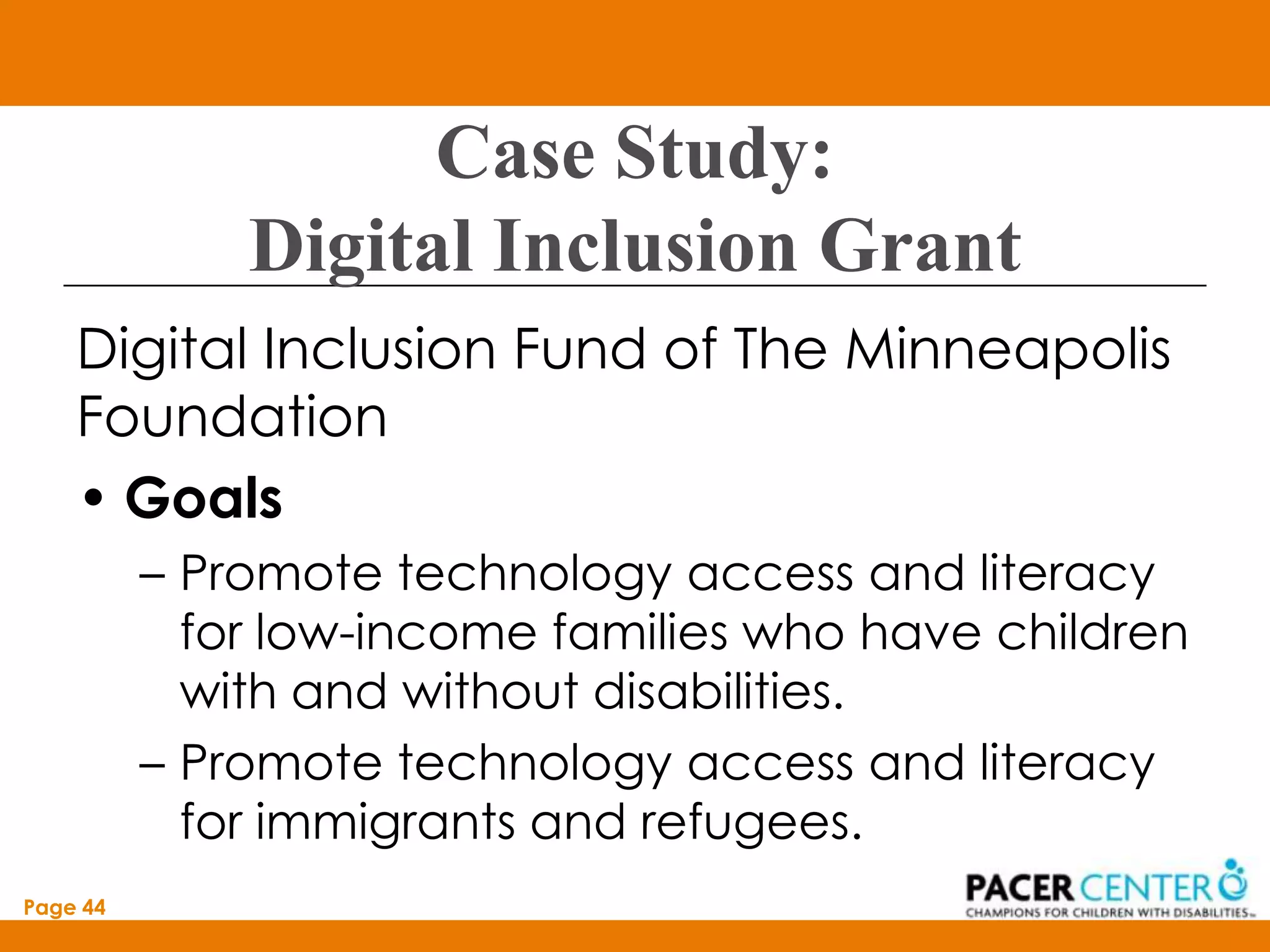 Case Study:
              Digital Inclusion Grant
    Digital Inclusion Fund of The Minneapolis
    Foundation
    • Goals
          – Promote technology access and literacy
            for low-income families who have children
            with and without disabilities.
          – Promote technology access and literacy
            for immigrants and refugees.
Page 44
 