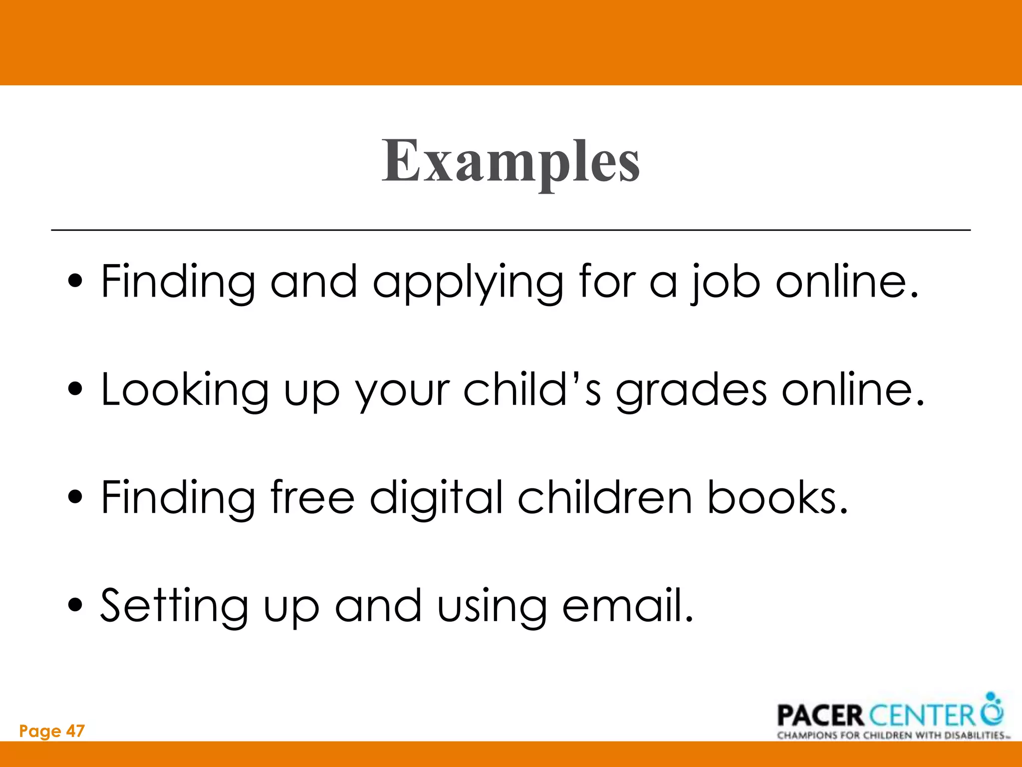 Examples
    • Finding and applying for a job online.

    • Looking up your child’s grades online.

    • Finding free digital children books.

    • Setting up and using email.

Page 47
 