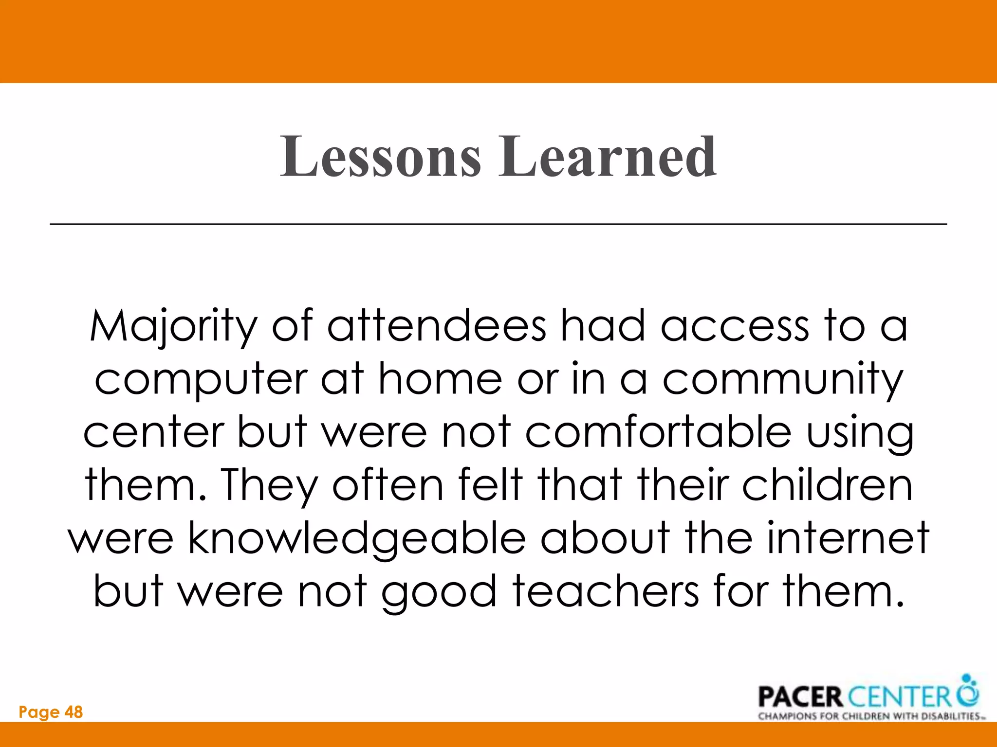 Lessons Learned

      Majority of attendees had access to a
      computer at home or in a community
     center but were not comfortable using
     them. They often felt that their children
     were knowledgeable about the internet
      but were not good teachers for them.

Page 48
 